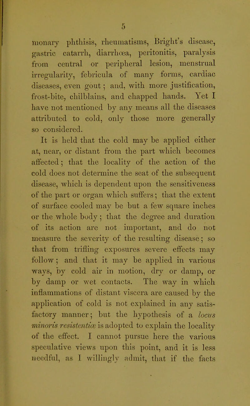 moiuiry phthisis, rheumatisms, Bright's disease, gastric catarrh, diarrhoea, peritonitis, paralysis from central or peripheral lesion, menstrual irregularity, fehricula of many forms, cardiac diseases, even gout; and, with more justification, frost-bite, chilblains, and chapped hands. Yet I have not mentioned by any means all the diseases attributed to cold, only those more generally so considered. It is held that the cold may be applied either at, near, or distant from the part w^hich becomes affected; that the locality of the action of the cold does not determine the seat of the subsequent disease, which is dependent upon the sensitiveness of the part or organ which suffers; that th6 extent of surface cooled may be but a few square inches or the whole body 5 that the degree and duration of its action are not important, and do not measure the severity of the resulting disease; so that from trifling exposures severe effects may follow; and that it may be applied in various ways, by cold air in motion, dry or damp, or by damp or wet contacts. The way in which inflammations of distant viscera are caused by the application of cold is not explained in any satis- factory manner; but the hypothesis of a locvs minoris resistentice is adopted to explain the locality of the effect. I cannot pursue here the various speculative views upon this point, and it is less needful, as I willingly admit, that if the facts