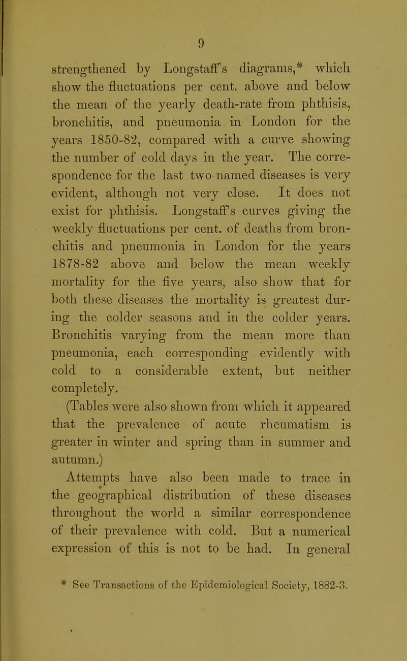 strengthened by Longstaffs diagrams,* which show the fluctuations per cent, above and below the mean of the yearly death-rate from phthisis, bronchitis, and pneumonia in London for the years 1850-82, compared with a curve showing the number of cold days in the year. The corre- spondence for the last two named diseases is very evident, although not very close. It does not exist for phthisis. Longstaff s curves giving the weekly fluctuations per cent, of deaths from bron- chitis and pneumonia in London for the years 1878-82 above and below the mean weekly mortality for the five years, also show that for both these diseases the mortality is greatest dur- ing the colder seasons and in the colder years. Bronchitis varying from th.e mean more than pneumonia, each corresponding evidently with cold to a considerable extent, but neither completely. (Tables were also shown from which it appeared that the prevalence of acute rheumatism is gi-eater in winter and spring than in summer and autumn.) Attempts have also been made to trace in the geographical distribution of these diseases throughout the world a similar correspondence of their prevalence with cold. But a numerical expression of this is not to be had. In general * Sec Transactions of the Epidemiological Society, 1882-3.