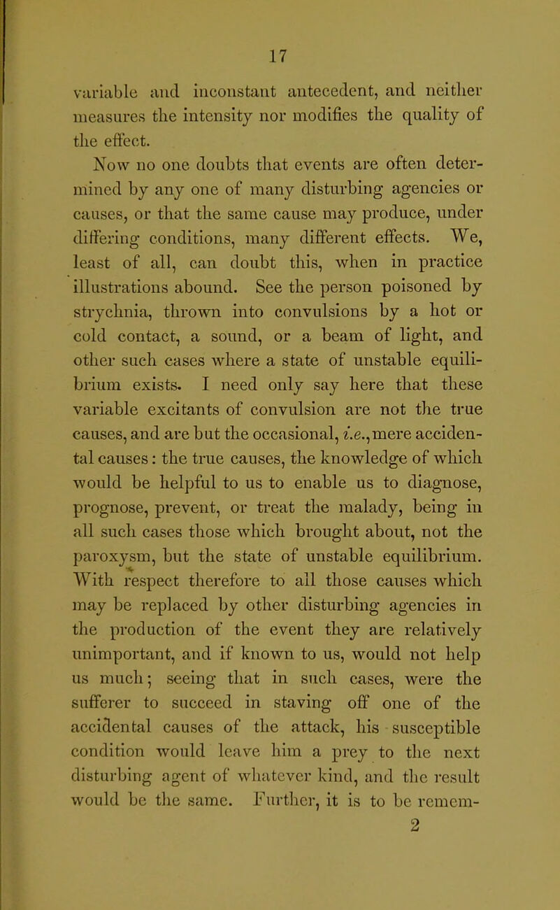 variable and inconstant antecedent, and neither measures the intensity nor modifies the quality of the effect. Now no one doubts that events are often deter- mined by any one of many disturbing agencies or causes, or that the same cause may produce, under differing conditions, many different effects. We, least of all, can doubt this, when in practice illustrations abound. See the person poisoned by strychnia, thrown into convulsions by a hot or cold contact, a sound, or a beam of light, and other such cases where a state of unstable equili- brium exists. I need only say here that these variable excitants of convulsion are not the true causes, and are but the occasional, ^.e.,mere acciden- tal causes: the true causes, the knowledge of which would be helpful to us to enable us to diagnose, prognose, prevent, or treat the malady, being in all such cases those which brought about, not the paroxysm, but the state of unstable equilibrium. With respect therefore to all those causes which may be replaced by other disturbing agencies in the production of the event they are relatively unimportant, and if known to us, would not help us much; seeing that in such cases, were the sufferer to succeed in staving off one of the accidental causes of the attack, his susceptible condition would leave him a prey to the next disturbing agent of whatever kind, and the result would be tlie same. Further, it is to be remcra- 2