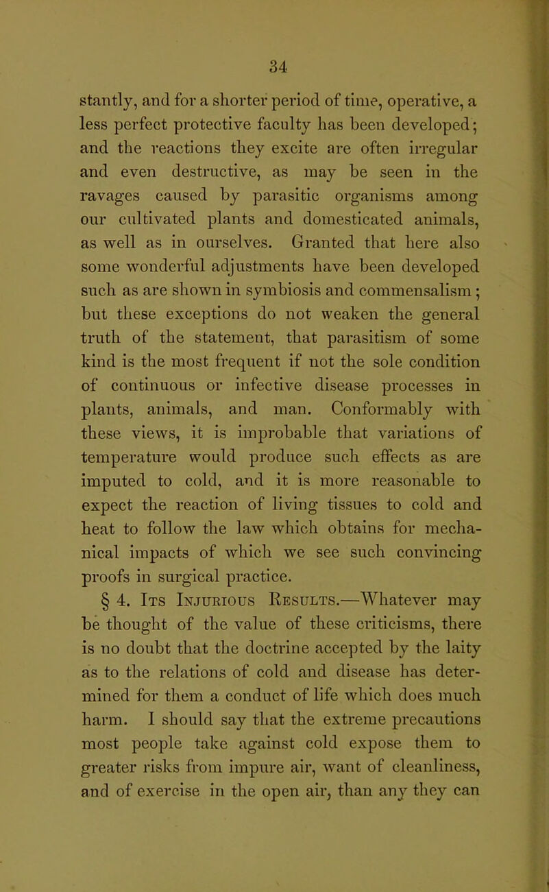 stantly, and for a shorter period of time, operative, a less perfect protective faculty has been developed; and the reactions they excite are often irregular and even destructive, as may be seen in the ravages caused by parasitic organisms among our cultivated plants and domesticated animals, as well as in ourselves. Granted that here also some wonderful adjustments have been developed such as are shown in symbiosis and commensalism; but these exceptions do not weaken the general truth of the statement, that parasitism of some kind is the most frequent if not the sole condition of continuous or infective disease processes in plants, animals, and man. Conformably with these views, it is improbable that variations of temperature would produce such effects as are imputed to cold, and it is more reasonable to expect the reaction of living tissues to cold and heat to follow the law which obtains for mecha- nical impacts of which we see such convincing proofs in surgical practice. § 4. Its Injurious Results.—Whatever may be thought of the value of these criticisms, there is no doubt that the doctrine accepted by the laity as to the relations of cold and disease has deter- mined for them a conduct of life which does much harm. I should say that the extreme precautions most people take against cold expose them to greater risks from impure air, want of cleanliness, and of exercise in the open air, than any they can