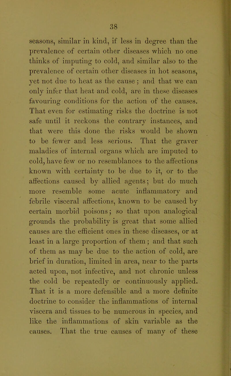 seasons, similar in kind, if less in degree than the prevalence of certain other diseases which no one thinks of imputing to cold, and similar also to the prevalence of certain other diseases in hot seasons, yet not due to heat as the cause ; and that we can only infer that heat and cold, are in these diseases favouring conditions for the action of the causes. That even for estimating risks the doctrine is not safe until it reckons the contrary instances, and that were this done the risks would be shown to be fewer and less serious. That the graver maladies of internal organs which are imputed to cold, have few or no resemblances to the affections known with certainty to be due to it, or to the affections caused by allied agents; but do much more resemble some acute inflammatory and febrile visceral affections, known to be caused by certain morbid poisons; so that upon analogical grounds the probability is great that some allied causes are the efficient ones in these diseases, or at least in a large proportion of them; and that such of them as may be due to the action of cold, are brief in duration, limited in area, near to the parts acted upon, not infective, and not chronic unless the cold be repeatedly or continuously applied. That it is a more defensible and a more definite doctrine to consider the inflammations of internal viscera and tissues to be numerous in species, and like the inflammations of skin variable as the causes. That the true causes of many of these