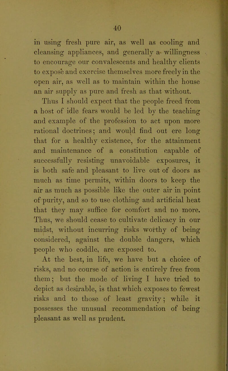 in using fresh pure air, as well as cooling and cleansing appliances, and generally a- willingness to encourage our convalescents and healthy clients to expose and exercise themselves more freely in the open air, as well as to maintain within the house an air supply as pure and fresh as that without. Thus I should expect that the people freed from a host of idle fears would be led by the teaching and example of the profession to act upon more rational doctrines; and would find out ere lono; that for a healthy existence, for the attainment and maintenance of a constitution capable of successfully resisting unavoidable exposures, it is both safe and pleasant to live out of doors as much as time permits, within doors to keep the air as much as possible like the outer air in point of purity, and so to use clothing and artificial heat that they may suffice for comfort and no more. Thus, we should cease to cultivate delicacy in our midst, without incurring risks worthy of being considered, against the double dangers, which people who coddle, are exposed to. At the best, in life, we have but a choice of risks, and no course of action is entirely free from them ; but the mode of living I have tried to depict as desii^able, is that which exposes to fewest risks and to those of least gravity; while it possesses the unusual recommendation of being pleasant as well as prudent.