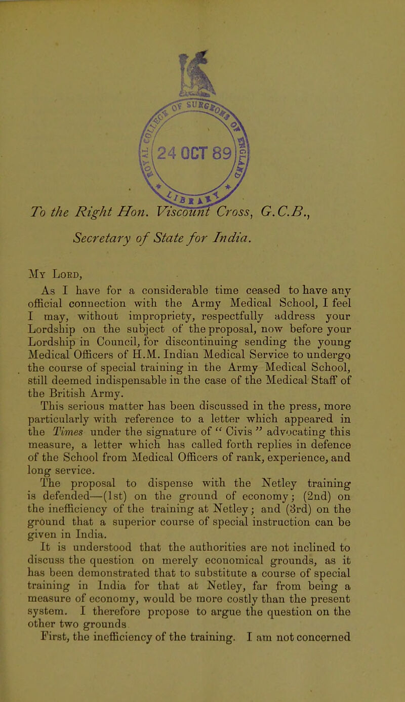 To the Right Hon. Viscounl Cross, G.C.B., Secretary of State for India. My Lord, As I have for a considerable time ceased to have any- official connection with the Army Medical School, I feel I may, without impropriety, respectfully address your Lordship on the subject of the proposal, now before your Lordship in Council, for discontinuing sending the young Medical Officers of H.M. Indian Medical Service to undergo the course of special training in the Army Medical School, still deemed indispensable in the case of the Medical Staff of the British Army. This serious matter has been discussed in the press, more particularly with reference to a letter which appeared in the Times under the siernature of  Civis  advocating: this measure, a letter which has called forth replies in defence of the School from Medical Officers of rank, experience, and long service. The proposal to dispense with the Netley training is defended—(1st) on the ground of economy; (2nd) on the inefficiency of the training at Netley; and (3rd) on the ground that a superior course of special instruction can be given in India. It is understood that the authorities are not inclined to discuss the question on merely economical grounds, as it has been demonstrated that to substitute a course of special training in India for that at Netley, far from being a measure of economy, would be more costly than the present system. I therefore propose to argue the question on the other two grounds First, the inefficiency of the training. I am not concerned