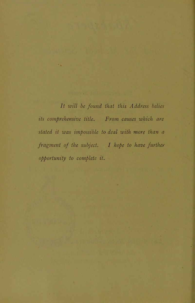 It will be found that this Address belies its comprehensive title. From causes which are stated it was impossible to deal with more than a fragment of the subject. I hope to have further opportunity to complete it.