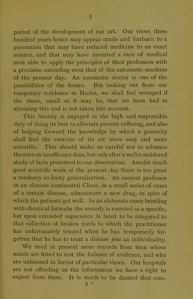 period of the development of our art. Our views three hundred years hence may appear crude and barbaric to a generation that may have reduced medicine to an exact science, and that may have invented a race of medical men able to apply the principles of their profession with a precision exceeding even that of the automatic machine of the present day. An automatic doctor is one of the possibilities of the future. But looking out from our temporary residence in Hades, we shall feel wronged if the share, small as it may be, that we have had in attaining this end is not taken into account. This Society is engaged in the high and responsible duty of doing its best to alleviate present suffering, and also of helping forward the knowledge by which a posterity shall find the exercise of its art more easy and more scientific. This should make us careful not to advance theories on insufficient data, but only after a well-considered study of facts presented to our observation. Amidst much good scientific work of the present day there is too great a tendency to hasty generalisation. An earnest professor in an obscure continental Clinic, in a small series of cases of a certain disease, administers a new drug, in spite of which the patients get well. In an elaborate essay bristling with chemical formulas the remedy is vaunted as a specific, but upon extended experience is fated to be relegated to that collection of broken reeds to which the practitioner has unfortunately trusted when he has temporarily for- gotten that he has to treat a disease plus an individuality. We need at present more records from men whose minds are fitted to test the balance of evidence, and who are unbiassed in favour of particular views. Our hospitals are not affording us the information we have a right to expect from them. It is much to be desired that com- 2 *