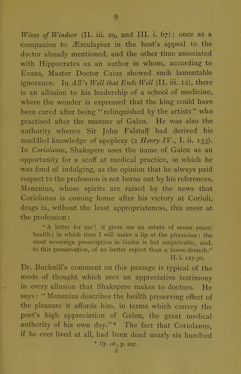 Wives of Windsor (II. iii. 29, and III. i. 67); once as a companion to ^sculapius in the host's appeal to the doctor already mentioned, and the other time associated with Hippocrates as an author in whom, according to Evans, Master Doctor Caius showed such lamentable ignorance. In All's Well that Ends Well (II. iii. 12), there is an allusion to his leadership of a school of medicine, where the wonder is expressed that the king could have been cured after being  relinquished by the artists  who practised after the manner of Galen. He was also the authority whence Sir John Falstaff had derived his muddled knowledge of apoplexy (2 Henry IV., I. ii. 133). In Coriolanus, Shakspere uses the name of Galen as an opportunity for a scoff at medical practice, in which he was fond of indulging, as the opinion that he always paid respect to the profession is not borne out by his references. Menenius, whose spirits are raised by the news that Coriolanus is coming home after his victory at Corioli, drags in, without the least appropriateness, this sneer at the profession :  A letter for me ! it gives me an estate of seven years' health; in which time I will make a lip at the physician: the most sovereign prescription in Galen is but empiricutic, and, to this preservative, of no better report than a horse-drench. II. i. 127-30. Dr. Bucknill's comment on this passage is typical of the mode of thought which sees an appreciative testimony in every allusion that Shakspere makes to doctors. He says:  Menenius describes the health preserving effect of the pleasure it affords him, in terms which convey the poet's high appreciation of Galen, the great medical authority of his own day.* The fact that Coriolanus, if he ever lived at all, had been dead nearly six hundred * Op. cit., p. 207. 3