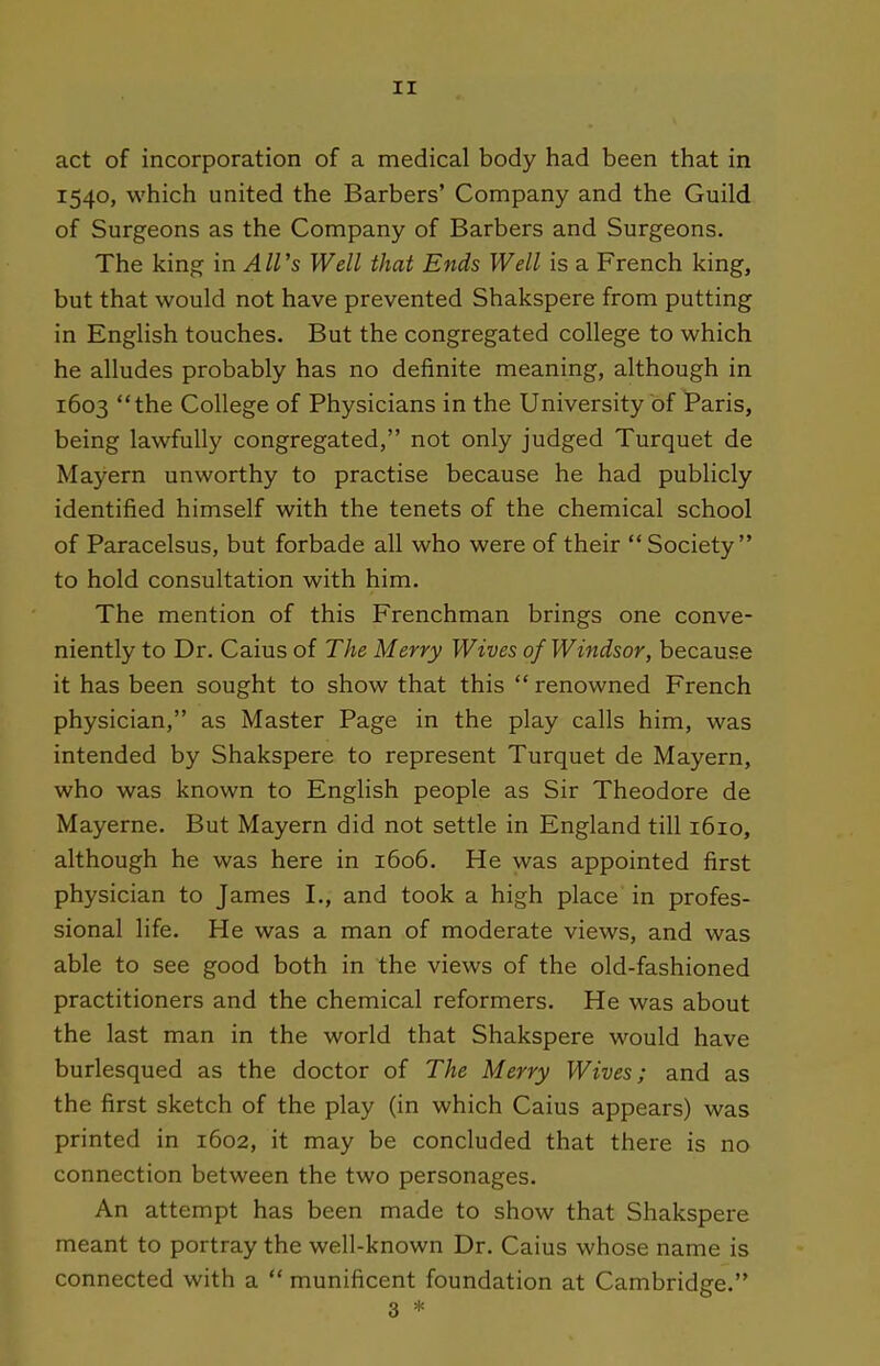 act of incorporation of a medical body had been that in 1540, which united the Barbers' Company and the Guild of Surgeons as the Company of Barbers and Surgeons. The king in A11 's Well that Ends Well is a French king, but that would not have prevented Shakspere from putting in English touches. But the congregated college to which he alludes probably has no definite meaning, although in 1603 the College of Physicians in the University of Paris, being lawfully congregated, not only judged Turquet de Mayern unworthy to practise because he had publicly identified himself with the tenets of the chemical school of Paracelsus, but forbade all who were of their  Society to hold consultation with him. The mention of this Frenchman brings one conve- niently to Dr. Caius of The Merry Wives of Windsor, because it has been sought to show that this  renowned French physician, as Master Page in the play calls him, was intended by Shakspere to represent Turquet de Mayern, who was known to English people as Sir Theodore de Mayerne. But Mayern did not settle in England till 1610, although he was here in 1606. He was appointed first physician to James I., and took a high place in profes- sional life. He was a man of moderate views, and was able to see good both in the views of the old-fashioned practitioners and the chemical reformers. He was about the last man in the world that Shakspere would have burlesqued as the doctor of The Merry Wives; and as the first sketch of the play (in which Caius appears) was printed in 1602, it may be concluded that there is no connection between the two personages. An attempt has been made to show that Shakspere meant to portray the well-known Dr. Caius whose name is connected with a  munificent foundation at Cambridge. 3 *