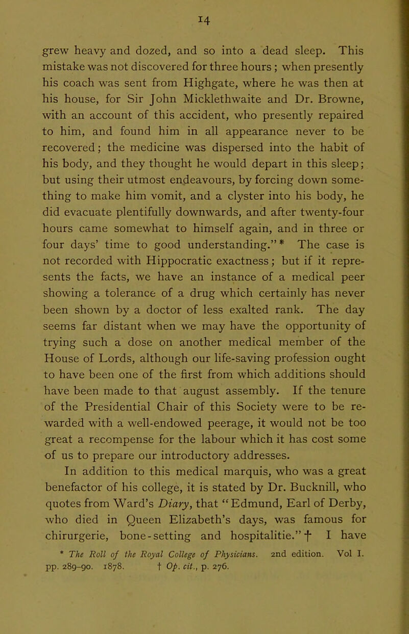 grew heavy and dozed, and so into a dead sleep. This mistake was not discovered for three hours ; when presently his coach was sent from Highgate, where he was then at his house, for Sir John Micklethwaite and Dr. Browne, with an account of this accident, who presently repaired to him, and found him in all appearance never to be recovered; the medicine was dispersed into the habit of his body, and they thought he would depart in this sleep; but using their utmost endeavours, by forcing down some- thing to make him vomit, and a clyster into his body, he did evacuate plentifully downwards, and after twenty-four hours came somewhat to himself again, and in three or four days' time to good understanding. * The case is not recorded with Hippocratic exactness; but if it repre- sents the facts, we have an instance of a medical peer showing a tolerance of a drug which certainly has never been shown by a doctor of less exalted rank. The day seems far distant when we may have the opportunity of trying such a dose on another medical member of the House of Lords, although our life-saving profession ought to have been one of the first from which additions should have been made to that august assembly. If the tenure of the Presidential Chair of this Society were to be re- warded with a well-endowed peerage, it would not be too great a recompense for the labour which it has cost some of us to prepare our introductory addresses. In addition to this medical marquis, who was a great benefactor of his college, it is stated by Dr. Bucknill, who quotes from Ward's Diary, that  Edmund, Earl of Derby, who died in Queen Elizabeth's days, was famous for chirurgerie, bone-setting and hospitalitie. f I have * The Roll of the Royal College of Physicians. 2nd edition. Vol I. pp. 289-90. 1878. t Op. cit., p. 276.
