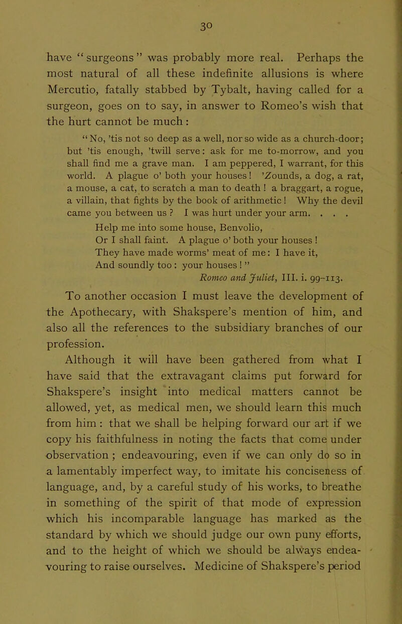 have  surgeons  was probably more real. Perhaps the most natural of all these indefinite allusions is where Mercutio, fatally stabbed by Tybalt, having called for a surgeon, goes on to say, in answer to Romeo's wish that the hurt cannot be much :  No, 'tis not so deep as a well, nor so wide as a church-door; but 'tis enough, 'twill serve: ask for me to-morrow, and you shall find me a grave man. I am peppered, I warrant, for this world. A plague o' both your houses! 'Zounds, a dog, a rat, a mouse, a cat, to scratch a man to death ! a braggart, a rogue, a villain, that fights by the book of arithmetic! Why the devil came you between us ? I was hurt under your arm. . . . Help me into some house, Benvolio, Or I shall faint. A plague o' both your houses ! They have made worms' meat of me: I have it, And soundly too : your houses !  Romeo and Juliet, 111. i. 99-113. To another occasion I must leave the development of the Apothecary, with Shakspere's mention of him, and also all the references to the subsidiary branches of our profession. Although it will have been gathered from what I have said that the extravagant claims put forward for Shakspere's insight into medical matters cannot be allowed, yet, as medical men, we should learn this much from him: that we shall be helping forward our art if we copy his faithfulness in noting the facts that come under observation ; endeavouring, even if we can only do so in a lamentably imperfect way, to imitate his conciseness of language, and, by a careful study of his works, to breathe in something of the spirit of that mode of expression which his incomparable language has marked as the standard by which we should judge our own puny efforts, and to the height of which we should be always endea- vouring to raise ourselves. Medicine of Shakspere's period