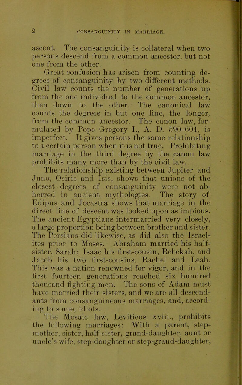 ascent. The consanguinity is collateral when two persons descend from a common ancestor, but not one from the other. Great confusion has arisen from counting de- grees of consanguinity by two different methods. Civil law counts the number of generations up from the one individual to the common ancestor, then down to the other. The canonical law counts the degrees in but one line, the longer, from the common ancestor. The canon law, for- mulated by Pope Gregory I., A. D. 590-604, is imperfect. It gives persons the same relationship to a certain person when it is not true. Prohibiting marriage in the third degree by the canon law prohibits many more than by the civil law. The relationship existing between Jupiter and Juno, Osiris and Isis, shows that unions of the closest degrees of consanguinity were not ab- horred in ancient mythologies. The story of Edipus and Jocastra shows that marriage in the direct line of descent was looked upon as impious. The ancient Egyptians intermarried very closely, a large proportion being between brother and sister. The Persians did likewise, as did also the Israel- ites prior to Moses. Abraham married his half- sister, Sarah; Isaac his first-cousin, Rebekyh, and Jacob his two first-cousins, Rachel and Leah. This was a nation renowned for vigor, and in the first fourteen generations reached six hundred thousand fighting men. The sons of Adam must have married their sisters, and we are all descend- ants from consanguineous marriages, and, accord- ing to some, idiots. The Mosaic law, Leviticus xv-iii., prohibits the following marriages: With a parent, step- mother, sister, half-sister, grand-daughter, aunt or uncle's wife, step-daughter or step-grand-daughter.