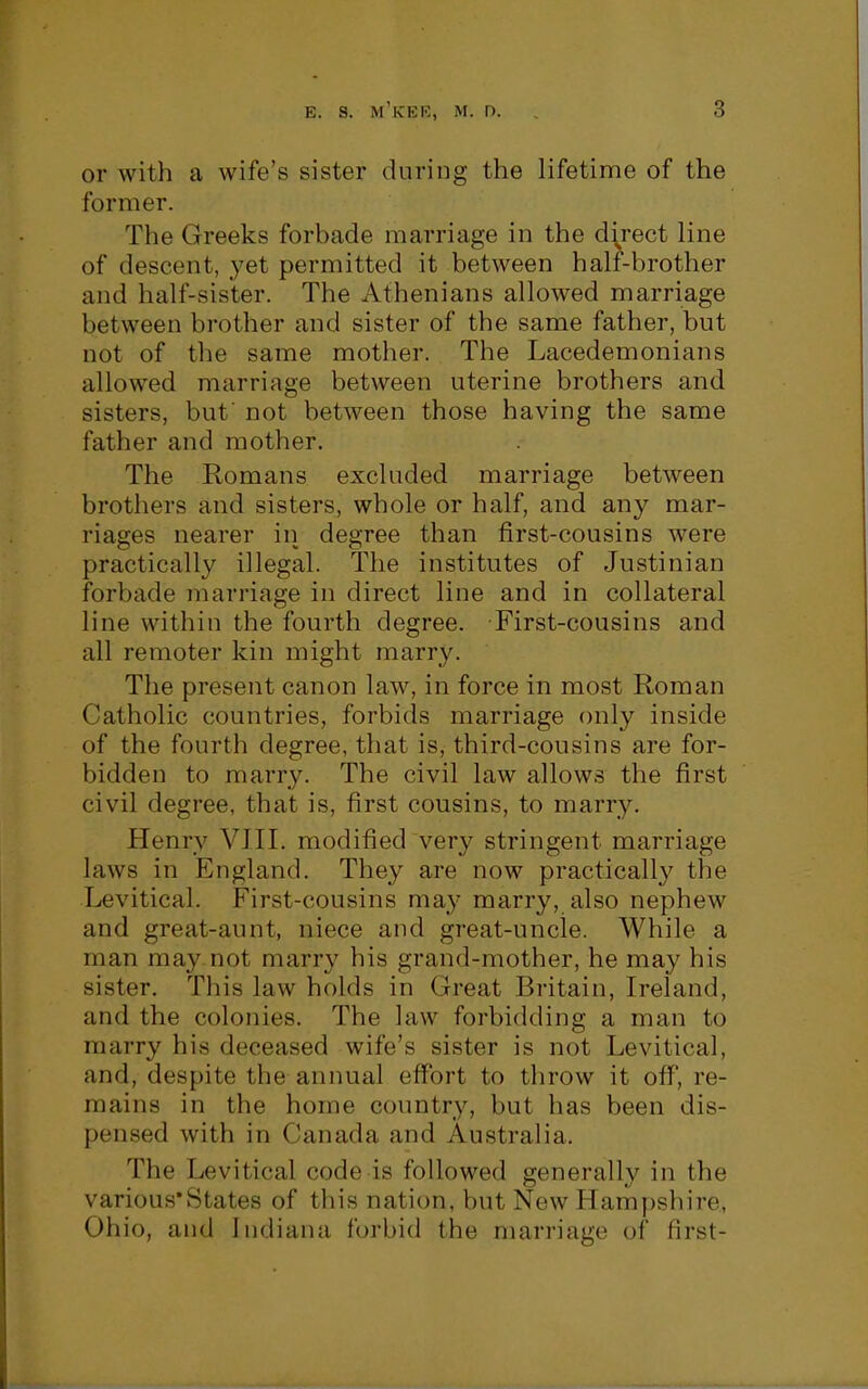 or with a wife's sister during the lifetime of the former. The Greeks forbade marriage in the direct line of descent, yet permitted it between half-brother and half-sister. The Athenians allowed marriage between brother and sister of the same father, but not of the same mother. The Lacedemonians allowed marriage between uterine brothers and sisters, buf not between those having the same father and mother. The Romans excluded marriage between brothers and sisters, whole or half, and any mar- riages nearer in degree than first-cousins were practically illegal. The institutes of Justinian forbade marriage in direct line and in collateral line within the fourth degree. First-cousins and all remoter kin might marry. The present canon law, in force in most Roman Catholic countries, forbids marriage only inside of the fourth degree, that is, third-cousins are for- bidden to marry. The civil law allows the first civil degree, that is, first cousins, to marry. Henry VJII. modified very stringent marriage laws in England. They are now practically the Ijevitical. First-cousins may marry, also nephew and great-aunt, niece and great-uncle. While a man may not marry his grand-mother, he may his sister. This law holds in Great Britain, Ireland, and the colonies. The law forbidding a man to marry his deceased wife's sister is not Levitical, and, despite the annual effort to throw it ofi^, re- mains in the home coimtry, but has been dis- pensed with in Canada and Australia. The Levitical code is followed generally in the various*States of this nation, but New Hampshire, Ohio, and Indiana forbid the marriage of first-