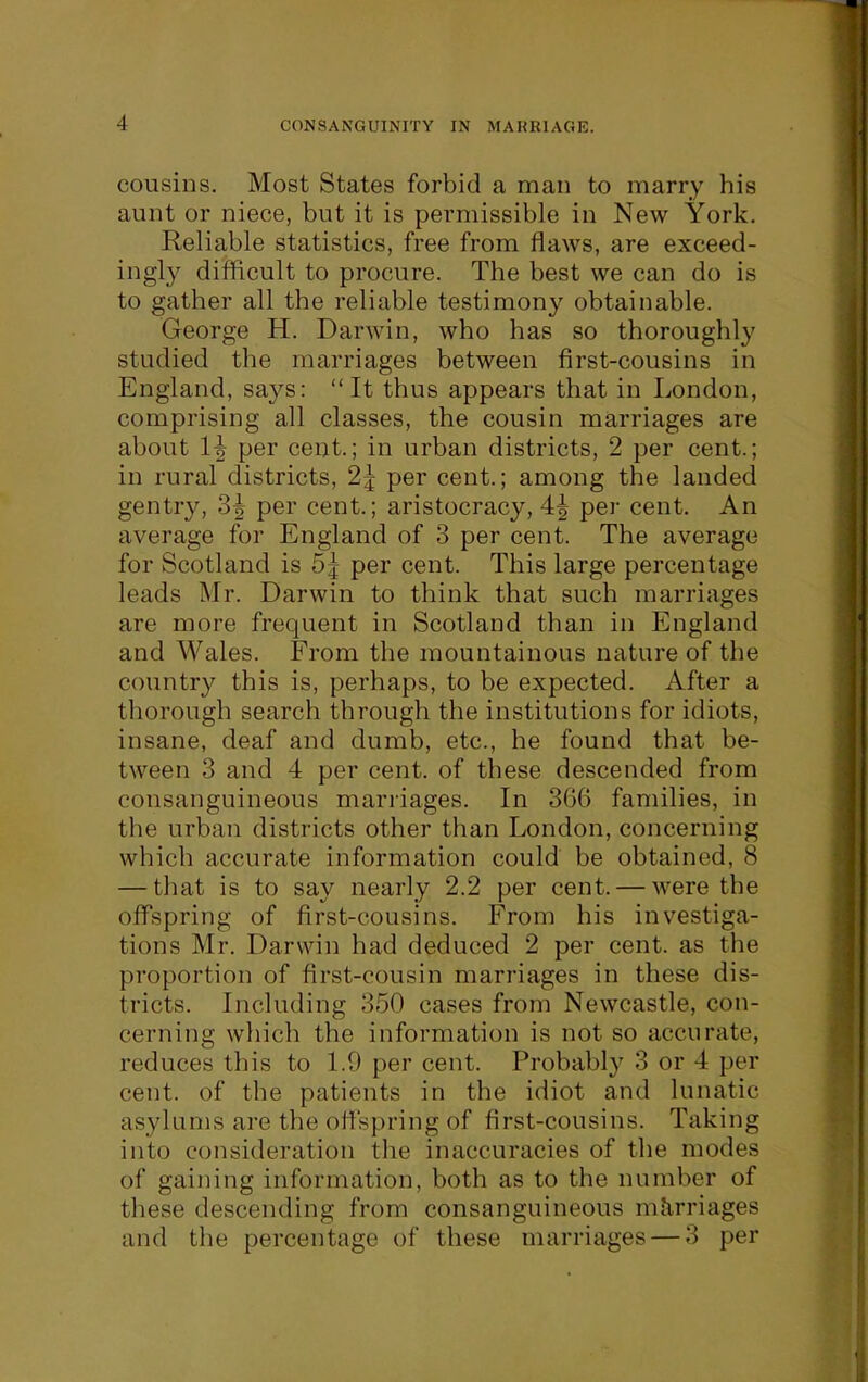 cousins. Most States forbid a man to marry his aunt or niece, but it is permissible in New York. Reliable statistics, free from flaws, are exceed- ingly difficult to procure. The best we can do is to gather all the reliable testimony obtainable. George H. Darwin, who has so thoroughly studied the marriages between first-cousins in England, says: It thus appears that in London, comprising all classes, the cousin marriages are about H per cent.; in urban districts, 2 per cent.; in rural districts, 2j per cent.; among the landed gentry, 3^ per cent.; aristocracy, 4| per cent. An average for England of 3 per cent. The average for Scotland is 5^ per cent. This large percentage leads Mr. Darwin to think that such marriages are more frequent in Scotland than in England and Wales. From the mountainous nature of the country this is, perhaps, to be expected. After a thorough search through the institutions for idiots, insane, deaf and dumb, etc., he found that be- tween 3 and 4 per cent, of these descended from consanguineous marriages. In 3G6 families, in the urban districts other than London, concerning which accurate information could be obtained, 8 — that is to say nearly 2.2 per cent. — were the offspring of first-cousins. From his investiga- tions Mr. Darwin had deduced 2 per cent, as the proportion of first-cousin marriages in these dis- tricts. Including 350 cases from Newcastle, con- cerning which the information is not so accurate, reduces this to 1.9 per cent. Probably 3 or 4 per cent, of the patients in the idiot and lunatic asylums are the offspring of first-cousins. Taking into consideration the inaccuracies of the modes of gaining information, both as to the number of these descending from consanguineous mJirriages and the percentage of these marriages — 3 per