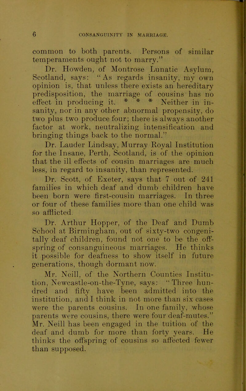 common to both parents. Persons of similar temperaments ought not to marry. Dr. Howden, of Montrose Lunatic Asylum, Scotland, says: As regards insanity, my own opinion is, that unless there exists an hereditary predisposition, the marriage of cousins has no effect in producing it. * * * Neither in in- sanity, nor in any other abnormal propensity, do two plus two produce four; there is always another factor at work, neutralizing intensification and bringing things back to the normal. Dr. Lauder Lindsay, Murray Royal Listitution for the Insane, Perth, Scotland, is of the opinion that the ill effects of cousin marriages are much less, in regard to insanity, than represented. Dr. Scott, of Exeter, says that 7 out of 241 families in which deaf and dumb children have been born were first-cousin marriages. In three or four of these families more than one child was so afflicted. Dr. Arthur Hopper, of the Deaf and Dumb School at Birmingham, out of sixtj'^-two congeni- tally deaf children, found not one to be the off- spring of consanguineous marriages. He thinks it possible for deafness to show itself in future generations, though dormant now. Mr. Ncill, of the Northern Counties Institu- tion, Newcastle-on-the-Tyne, says: Three hun- dred and fifty have been admitted into the institution, and I think in not more than six cases were the parents cousins. In one family, whose parents were cousins, there were four deaf-mutes. Mr. Neill has been engaged in the tuition of the deaf and dumb for more than forty years. He thinks the offspring of cousins so affected fewer than supposed.