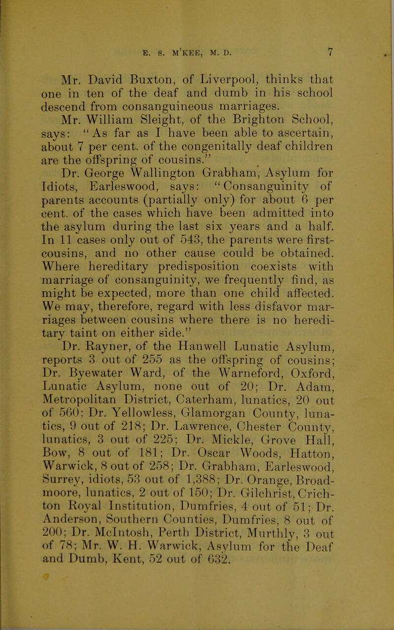 Mr. David Buxton, of Liverpool, thinks that one in ten of the deaf and dumb in his school descend from consanguineous marriages. Mr. William Sleight, of the Brighton School, says: As far as I have been able to ascertain, about 7 per cent, of the congenitally deaf children are the offspring of cousins. Dr. George Wallington Grabham, Asylum for Idiots, Earleswood, says: Consanguinity of parents accounts (partially only) for about 6 per cent, of the cases which have been admitted into the asylum during the last six years and a half. In 11 cases only out of 543, the parents were first- cousins, and no other cause could be obtained. Where hereditary predisposition coexists with marriage of consanguinity, we frequently find, as might be expected, more than one child affected. We may, therefore, regard with less disfavor mar- riages between cousins where there is no heredi- tary taint on either side. Dr. Rayner, of the Hanwell Lunatic Asylum, reports 3 out of 255 as the offspring of cousins; Dr. Byewater Ward, of the Warneford, Oxford, Lunatic Asylum, none out of 20; Dr. Adam, Metropolitan District, Caterham, lunatics, 20 out of 560; Dr. Yellowless, Glamorgan County, luna- tics, 9 out of 218; Dr. Lawrence, Chester Count}^ lunatics, 3 out of 225; Dr. Mickle, Grove Hall, Bow, 8 out of 181; Dr. Oscar Woods, Hatton, Warwick, 8 out of 258; Dr. Grabham, Earleswood, Surrey, idiots, 53 out of 1,388; Dr. Orange, Broad- moore, lunatics, 2 out of 150; Dr. Gilchrist, Crich- ton Royal Institution, Dumfries, 4 out of 51; Dr. Anderson, Southern Counties, Dumfries, 8 out of 200; Dr. Mcintosh, Perth District, Murthly, 3 out of 78; Mr. W. H. Warwick, Asylum for the Deaf and Dumb, Kent, 52 out of G32.