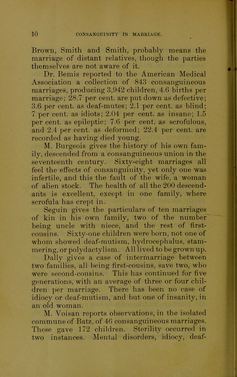 Brown, Smith and Smith, probably means the marriage of distant relatives, though the parties themselves are not aware of it. Dr. Bemis reported to the American Medical Association a collection of 843 consanguineous marriages, producing 3,942 children, 4.6 births per marriage; 28.7 per cent, are put down as defective; 3.6 per cent, as deaf-mutes; 2.1 per cent, as blind; 7 per cent, as idiots; 2.04 per cent, as insane; 1.5 per cent, as epileptic; 7.6 per cent, as scrofulous, and 2.4 per cent, as deformed; 22.4 per cent, are recorded as having died young. M. Burgeois gives the history of his own fam- ily, descended from a consanguineous union in the seventeenth century. Sixty-eight marriages all feel the effects of consanguinity, yet only one was infertile, and this the fault of the wife, a woman of alien stock. The health of all the 200 descend- ants is excellent, except in one family, where scrofula has crept in. Seguin gives the particulars of ten marriages of kin in his own family, two of the number being uncle with niece, and the rest of first- cousins. Sixty-one children were born, not one of whom showed deaf-mutism, hydrocephalus, stam- mering, or polydactylism. All lived to be grown up. Dally gives a case of intermarriage between two families, all being first-cousins, save two, who were second-cousins. This has continued for five generations, with an average of three or four chil- dren per marriage. There has been no case of idiocy or deaf-mutism, and but one of insanity, in an old woman. M. Voisan reports observations, in the isolated commune of Batz, of 46 consanguineous marriages. These gave 172 children. Sterility occurred in two instances. Mental disorders, idiocy, deaf-