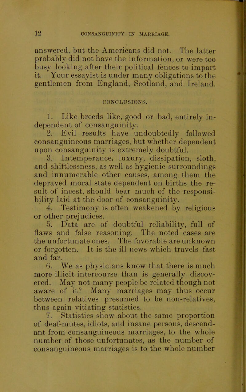 answered, but the Americans did not. The latter probably did not have the information, or were too busy looking after their political fences to impart it. Your essayist is under many obligations to the gentlemen from England, Scotland, and Ireland. CONCLUSIONS. 1. Like breeds like, good or bad, entirely in- dependent of consanguinity. 2. Evil results have undoubtedly followed consanguineous marriages, but whether dependent upon consanguinity is extremely doubtful. 3. Intemperance, luxury, dissipation, sloth, and shiftlessness, as well as hygienic surroundings and innumerable other causes, among them the depraved moral state dependent on births the re- sult of incest, should bear much of the responsi- bility laid at the door of consanguinity. 4. Testimony is often weakened by religious or other prejudices. 5. Data are of doubtful reliability, full of flaws and false reasoning. The noted cases are the unfortunate ones. The favorable are unknown or forgotten. It is the ill news which travels fast and far. 6. We as physicians know that there is much more illicit intercourse than is generally discov- ered. May not many people be related though not aware of it? Many marriages ma}^ thus occur between relatives presumed to be non-relatives, thus again vitiating statistics. 7. Statistics show about the same proportion of deaf-mutes, idiots, and insane persons, descend- ant from consanguineous marriages, to the whole number of those unfortunates, as the number of consanguineous marriages is to the whole number