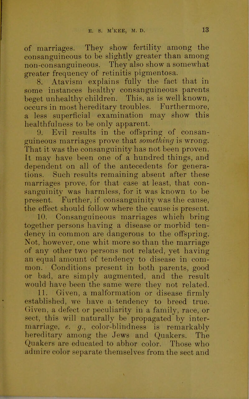 of marriages. They show fertility among the consanguineous to be slightly greater than among non-consanguineous. They also show a somewhat gl'eater frequency of retinitis pigmentosa. 8. Atavism explains fully the fact that in some instances healthy consanguineous parents beget unhealthy children. This, as is well known, occurs in most hereditary troubles. Furthermore, a less superficial examination may show this healthfulness to be only apparent. 9. Evil results in the offspring of consan- guineous marriages prove that something is wrong. That it was the consanguinity has not been proven. It may have been one of a hundred things, and dependent on all of the antecedents for genera- tions. Such results remaining absent after these marriages prove, for that case at least, that con- sanguinity was harmless, for it was known to be present. Further, if consanguinity was the cause, the effect should follow where the cause is present. 10. Consanguineous marriages which bring together persons having a disease or morbid ten- dency in common are dangerous to the offspring. Not, however, one whit more so than the marriage of any other two persons not related, yet having an equal amount of tendency to disease in com- mon. Conditions present in both parents, good or bad, are simply augmented, and the result would have been the same were they not related, 11. Given, a malformation or disease firmly established, we have a tendency to breed true. Given, a defect or peculiarity in a family, race, or sect, this will naturally be propagated by inter- marriage, e. g., color-blindness is remarkably hereditary among the Jews and Quakers. The Quakers are educated to abhor color. Those who admire color separate themselves from the sect and