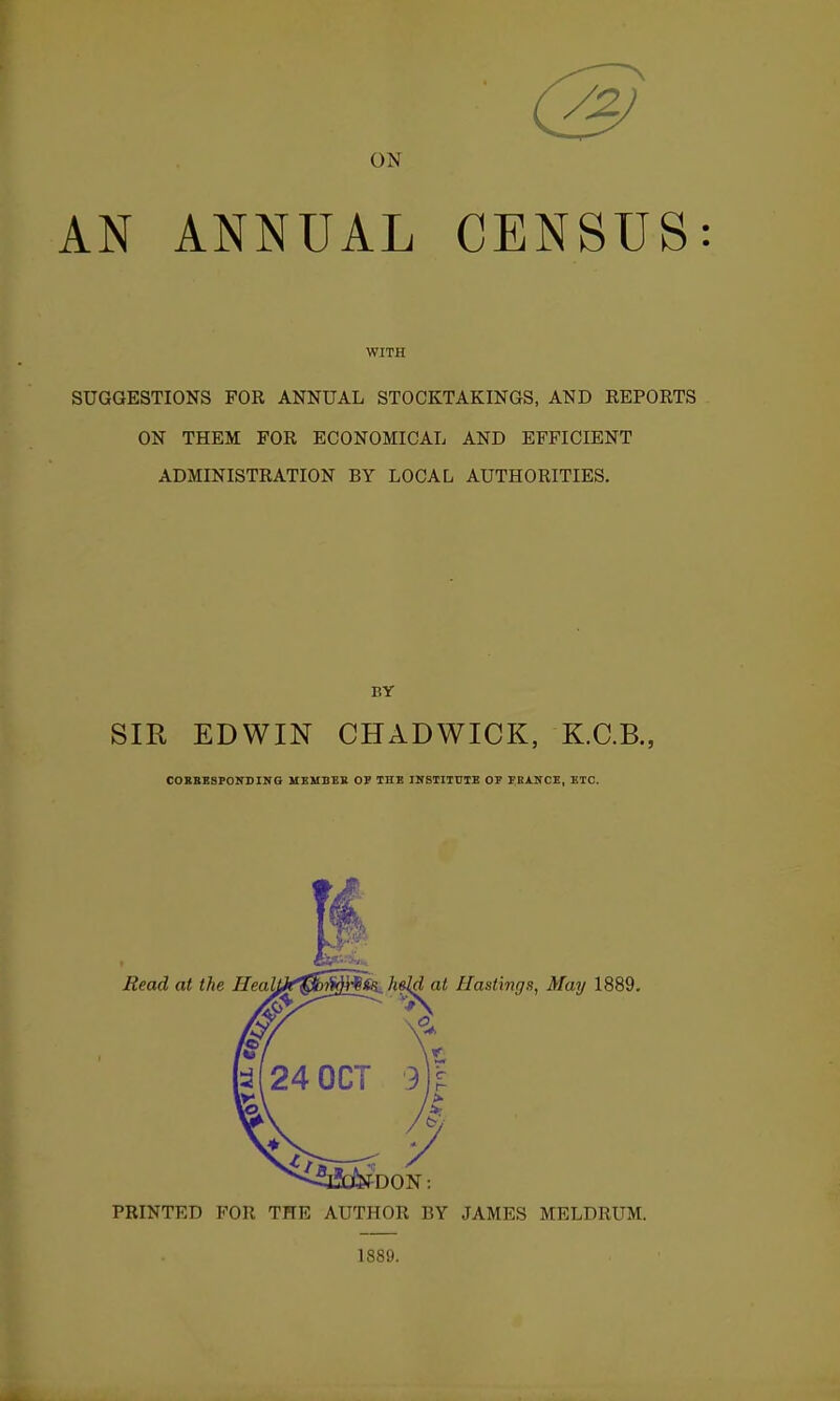 ON AN ANNUAL CENSUS: WITH SUGGESTIONS FOR ANNUAL STOCKTAKINGS, AND REPOETS ON THEM FOR ECONOMICAL AND EFFICIENT ADMINISTRATION BY LOCAL AUTHORITIES. SIR EDWIN CHADWICK, K.C.B., COBBBSFOirSING UEUBEB OV THE INSIITVIB OF FBXNCB, ETC. PRINTED FOR THE AUTHOR BY JAMES MELDRUM. 1889.