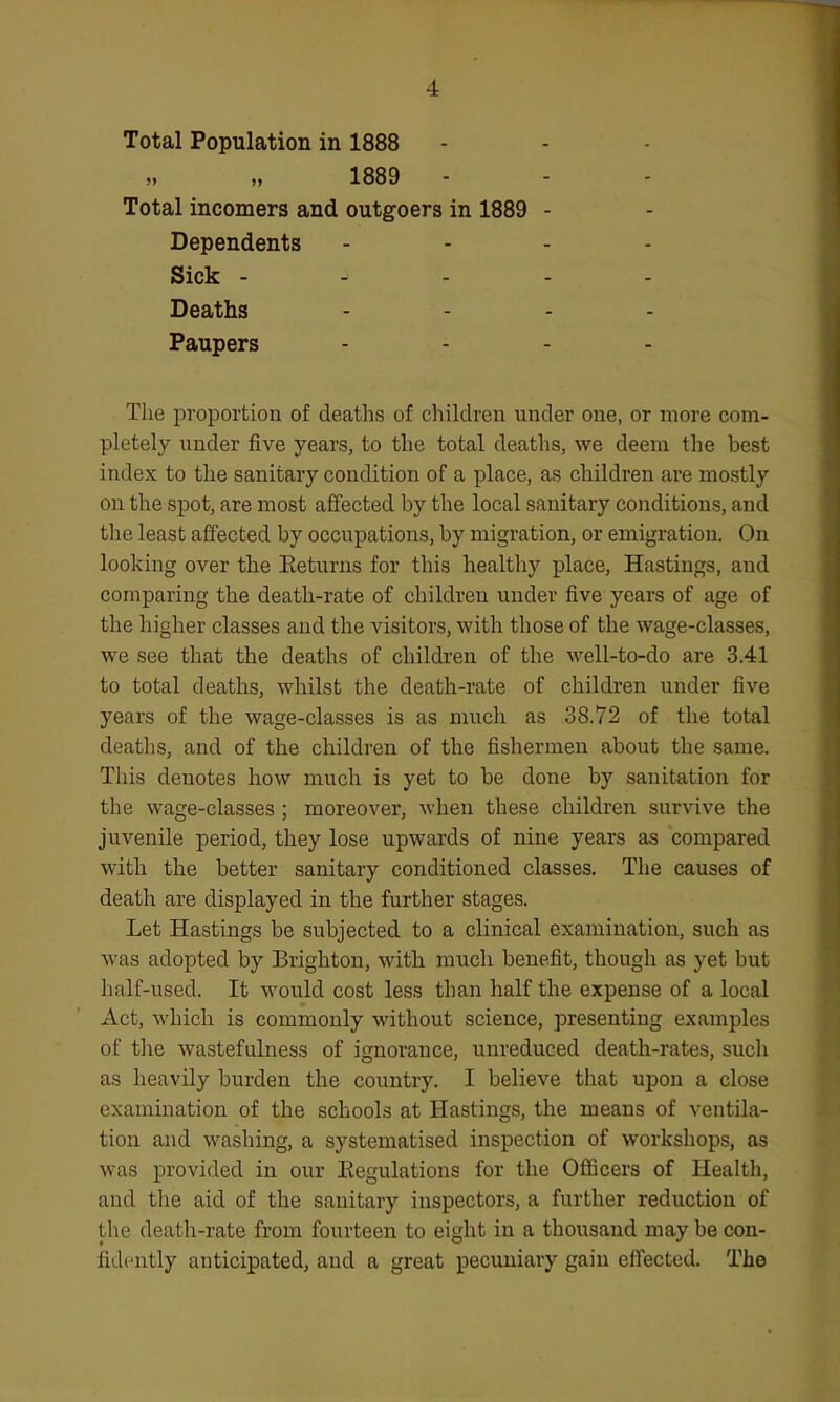 Total Population in 1888 1889 Total incomers and outgoers in 1889 - Dependents - - - . Sick - - . - - Deaths .... Paupers .... The proportion of deaths of children under one, or more com- pletely under five years, to the total deaths, we deem the best index to the sanitary condition of a place, as children are mostly on the spot, are most affected by the local sanitary conditions, and the least affected by occupations, by migration, or emigration. On looking over the Eeturns for this healthy place, Hastings, and comparing the death-rate of children under five years of age of the higher classes and the visitors, with those of the wage-classes, we see that the deaths of children of the well-to-do are 3.41 to total deaths, whilst the death-rate of children under five years of the wage-classes is as much as 38.72 of the total deaths, and of the children of the fishermen about the same. This denotes how much is yet to be done by sanitation for the wage-classes ; moreover, when these children survive the juvenile period, they lose upwards of nine years as compared with the better sanitary conditioned classes. The causes of death are displayed in the further stages. Let Hastings be subjected to a clinical examination, such as was adopted by Brighton, with much benefit, though as yet but half-used. It would cost less than half the expense of a local x\ct, which is commonly without science, presenting examples of the wastefulness of ignorance, unreduced death-rates, such as heavily burden the country. I believe that upon a close examination of the schools at Hastings, the means of ventila- tion and washing, a systematised inspection of workshops, as was provided in our Regulations for the Officers of Health, and the aid of the sanitary inspectors, a further reduction of the death-rate from fourteen to eight in a thousand may be con- fidently anticipated, and a great pecuniary gain effected. The