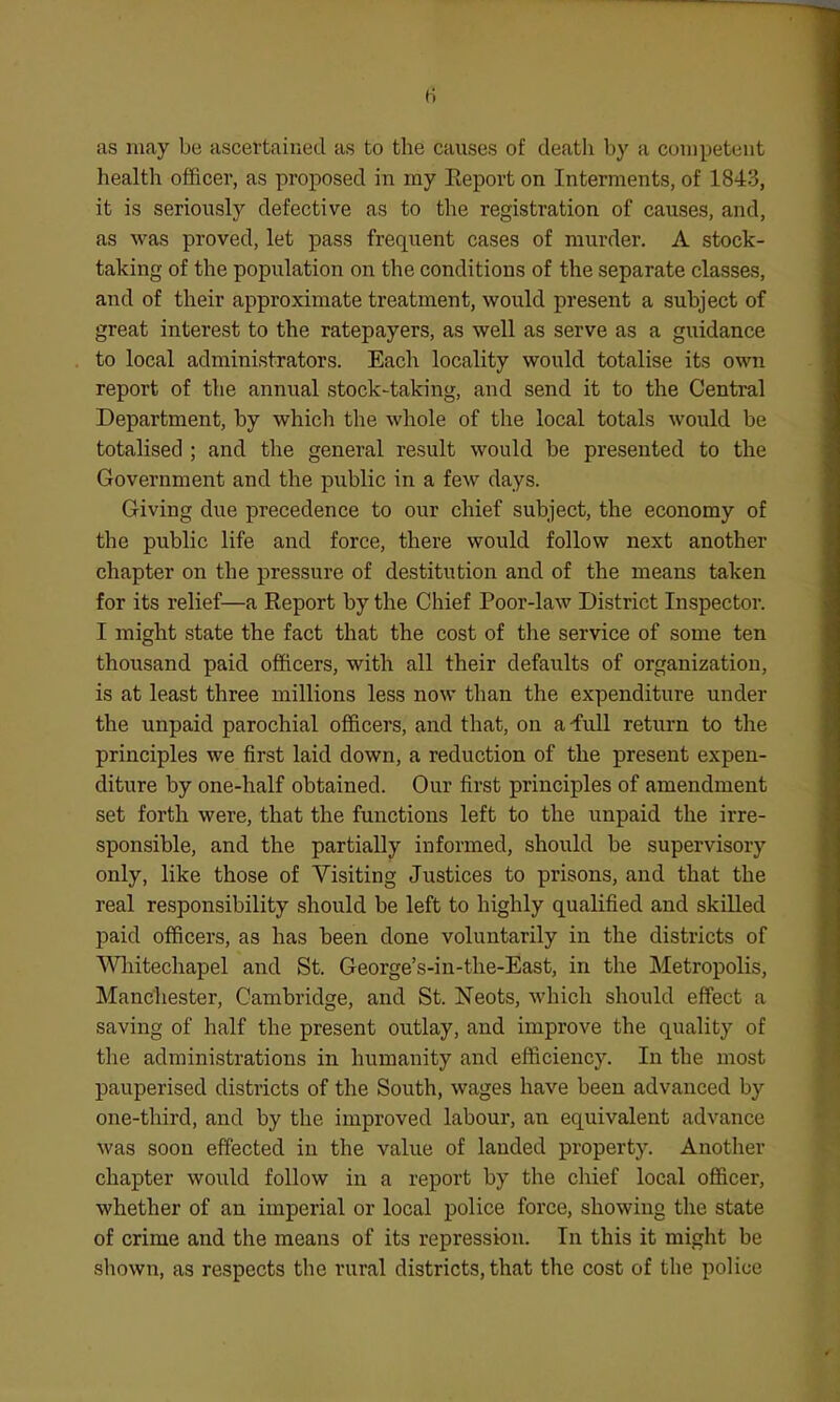 as may be ascertained as to the causes of death by a competent health officer, as proposed in my Eeport on Interments, of 1843, it is seriously defective as to the registration of causes, and, as was proved, let pass frequent cases of murder. A stock- taking of the population on the conditions of the separate classes, and of their approximate treatment, would present a subject of great interest to the ratepayers, as well as serve as a guidance to local administrators. Each locality would totalise its own report of the annual stock-taking, and send it to the Central Department, by which the whole of the local totals would be totalised ; and the general result would be presented to the Government and the public in a few days. Giving due precedence to our chief subject, the economy of the public life and force, there would follow next another chapter on the pressure of destitution and of the means taken for its relief—a Report by the Chief Poor-law District Inspector. I might state the fact that the cost of the service of some ten thousand paid officers, with all their defaults of organization, is at least three millions less now than the expenditure under the unpaid parochial officers, and that, on a-full return to the principles we first laid down, a reduction of the present expen- diture by one-half obtained. Our first principles of amendment set forth were, that the functions left to the unpaid the irre- sponsible, and the partially informed, should be supervisory only, like those of Visiting Justices to prisons, and that the real responsibility should be left to highly qualified and skilled paid officers, as has been done voluntarily in the districts of Wliitechapel and St. George's-in-the-East, in the Metropolis, Mancliester, Cambridge, and St. Neots, which should effect a saving of half the present outlay, and improve the quality of the administrations in. humanity and efficiency. In the most pauperised districts of the South, wages have been advanced by one-tliird, and by the improved labour, an equivalent advance was soon effected in the value of landed property. Another chapter would follow in a report by the chief local officer, whether of an imperial or local police force, showing the state of crime and the means of its repression. In this it might be shown, as respects the rural districts, that the cost of the police