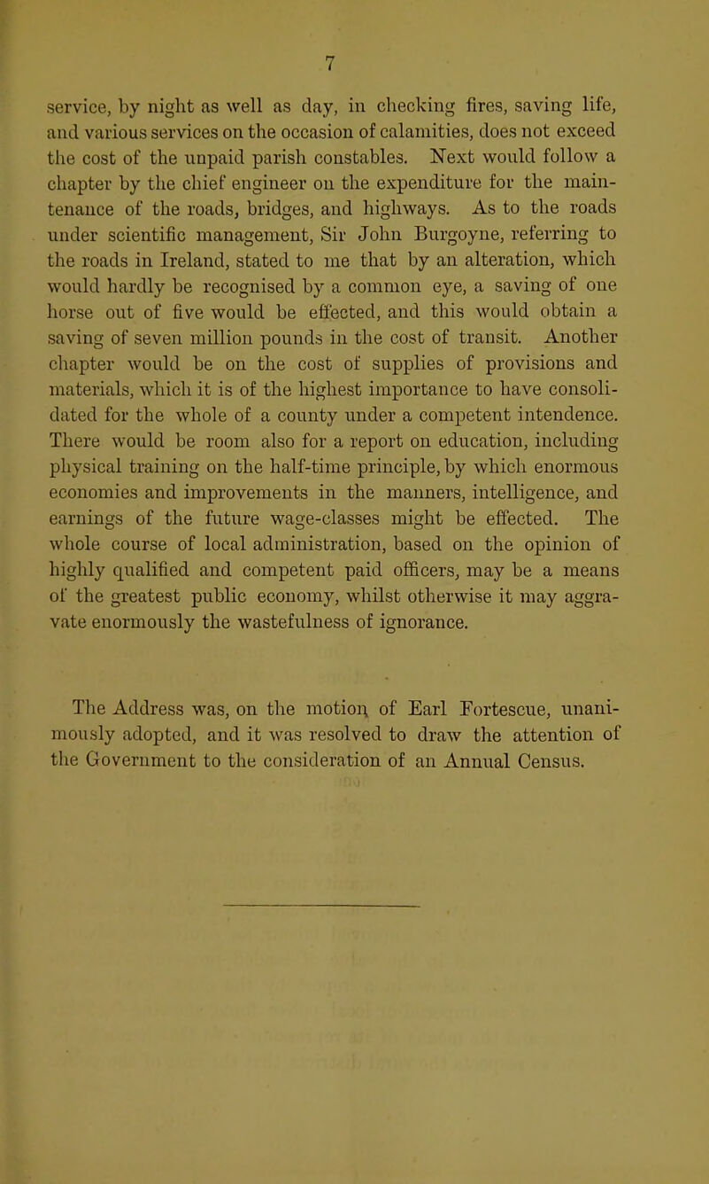 service, by night as well as day, in checking fires, saving life, and various services on the occasion of calamities, does not exceed the cost of the unpaid parish constables. Next would follow a chapter by the chief engineer on the expenditure for the main- tenance of the roads, bridges, and highways. As to the roads under scientific management, Sir John Burgoyne, referring to the roads in Ireland, stated to me that by an alteration, which would hardly be recognised by a common eye, a saving of one horse out of five would be effected, and this would obtain a saving of seven million pounds in the cost of transit. Another chapter would be on the cost of supplies of provisions and materials, which it is of the highest importance to have consoli- dated for the whole of a county under a competent intendence. There would be room also for a report on education, including physical training on the half-time principle, by which enormous economies and improvements in the manners, intelligence, and earnings of the future wage-classes might be effected. The whole course of local administration, based on the opinion of highly qualified and competent paid officers, may be a means of the greatest public economy, whilst otherwise it may aggra- vate enormously the wastefulness of ignorance. The Address was, on the motion of Earl Fortescue, unani- mously adopted, and it was resolved to draw the attention of the Government to the consideration of an Annual Census.