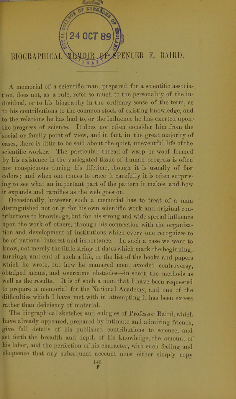 A memorial of a scientific man, prepared for a scientific associa-. tion, does not, as a rule, refer so much to the personality of the in- dividual, or to his biography in the ordinary sense of the term, as to his contributions to the common stock of existing knowledge, and to the relations he has had to, or the influence he has exerted upon> the progress of science. It does not often consider him from the social or family point of view, and in fact, in the great majority of cases, there is little to be said about the quiet, uneventful life of the scientific worker. The particular thread of warp or woof formed by his existence in the variegated tissue of humau progress is often not conspicuous during his lifetime, though it is usually of fast colors; and when one comes to trace it carefully it is often surpris- ing to see what an important part of the pattern it makes, and how it expands and ramifies as the web goes on. Occasionally, however, such a memorial has to treat of a man distinguished not only for his own scientific work and original con- tributions to knowledge, but for his strong and wide-spread influence upon the work of others, through his connection with the organiza- tion and development of institutions which every one recognizes to be of national interest and importance. In such a case we want to know, not merely the little string of dates which mark the beeinning. turnings, and end of such a life, or the list of the books and papers which he wrote, but how he managed men, avoided controversy, obtaijied means, and overcame obstacles—in short, the methods as well as the results. It is of such a man that I have been requested to i)re{)are a memorial for the National Academy, and one of the difficulties which I have met with in attempting it has been excess rather than deficiency of material. The I)i<)graphical sketches and eulogies of Professor Baird, which have already ap|)earcd, prepared by intimate and admiring friends, give full details of his published contributions to science, and set forth the breadth and depth of his knowledge, the amount of his hibor, and the perfection of his character, with such feeling and eliMiueuce tiuit any sul)sequent account must either simply copy 143 r