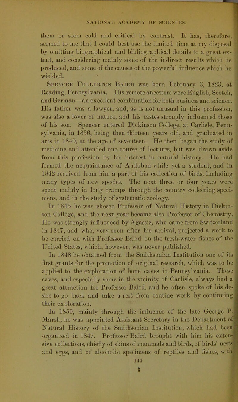 >JATI()NAL ACA DKM V OK WCIKNCKS. them or seem cold and critical by contrast. It has, therefore, seemed to me that I could best use the limited time at my disposal by omitting biographical and bibliographical details to a great ex- tent, and considering mainly some of the indirect results which he produced, and some of the causes of the powerful influence which he wielded. Spencer Fullerton Baird was born February 3, 1823, at Reading, Pennsylvania. His remote ancestors were English, Scotch, and German—an excellent combination for both business and science. His father was a lawyer, and, as is not unusual in this profession, was also a lover of nature, and his tastes strongly influenced those of his son. Spencer entered Dickinson College, at Carlisle, Penn- sylvania, in 1836, being then thirteen years old, and graduated in arts in 1840, at the age of seventeen. He then began the study of medicine and attended one course of lectures, but was drawn aside from this profession by his interest in natural history. He had formed the acquaintance of Audubon while yet a student, and in 1842 received from him a part of his collection of birds, including many types of new species. The next three or four years were spent mainly in long tramps through the country collecting speci- mens, and in the study of systematic zoology. In 1845 he was chosen Professor of Natural History in Dickin- son College, and the next year became also Professor of Chemistry. He was strongly influenced by Agassiz, who came from Switzerland in 1847, and who, very soon after his arrival, projected a work to be carried on with Professor Baird on the fresh-water fishes of the United States, which, however, was never published. In 1848 he obtained from the Smithsonian Institution one of its first grants for the promotion of original research, which was to be applied to the exploration of bone caves in Pennsylvania. These caves, and esjiecially some in the vicinity of Carlisle, always had a great attraction for Professor Baird, and he often spoke of his de- sire to go back and take a rest from routine work by continuing their exploration. In 1850, mainly through the influence of the late George P- Marsh, he was appointed Assistant Secretary in the Department ot Natural History of the Smithsonian Institution, which had been organized in 1847. Professor Baird brought with him his extru- sive collections, chiefly of skins of mammals and birds, of birds' ne.-is and eggs, and of alcoholic specimens of reptiles and fishes, witli 144 %