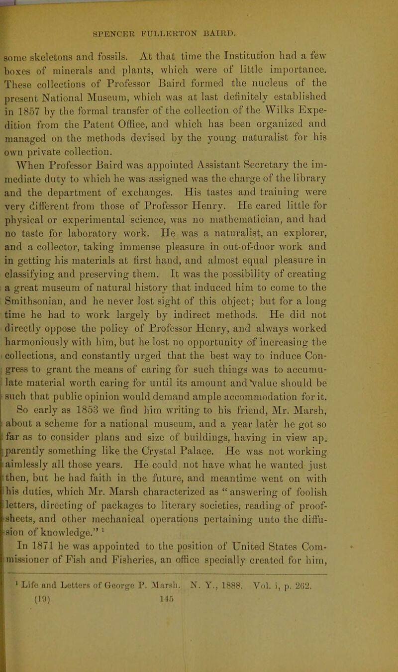 SPENCKR FUI-LERTON UAIRD. some skeletons and fossils. At that time the Institution had a few boxes of minerals and plants, which were of little importance. These collections of Professor Baird formed the nucleus of the present National Museum, which was at last definitely established in 1857 by the formal transfer of the collection of the Wilks Expe- dition from the Patent Office, and which has been organized and managed on the methods devised by the young naturalist for his own private collection. When Professor Baird was appointed Assistant Secretary the im- mediate duty to which he was assigned was the charge of the library and the department of exchanges. His tastes and training were very different from those of Professor Henry. He cared little for physical or experimental science, was no mathematician, and had no taste for laboratory work. He was a naturalist, an explorer, and a collector, taking immense pleasure in out-of-door work and in getting his materials at first hand, and almost equal pleasure in classifying and preserving them. It was the possibility of creating ; a great museum of natural history that induced him to come to the Smithsonian, and he never lost sight of this object; but for a long time he had to work largely by indirect methods. He did not directly oppose the policy of Professor Henry, and always worked harmoniously with him, but he lost no opportunity of increasing the I collections, and constantly urged that the best way to induce Con- gress to grant the means of caring for such things was to accumu- late material worth caring for until its amount and Value should be • such that public opinion would demand ample accominodatiou for it. So early as 1853 we find him writing to his friend, Mr. Marsh, I about a scheme for a national museum, and a year later he got so ! far as to consider plans and size of buildings, having in view ap. iparently something like the Crystal Palace. He was not working I aimlessly all those years. He could not have what he wanted just I then, but he had faith in the future, and meantime went on with Ihis duties, which Mr. Marsh characterized as answering of foolish letters, directing of packages to literary societies, reading of proof- ■sheets, and other mechanical operations pertaining unto the diffu- sion of knowledge.' In 1871 he was appointed to the position of United States Com- missioner of Fish and Fisheries, an office specially created for him, ' Life and Letters of George P. Miirsli. N. Y., 1888. Vol. i, p. 202. (10) 1 ir,