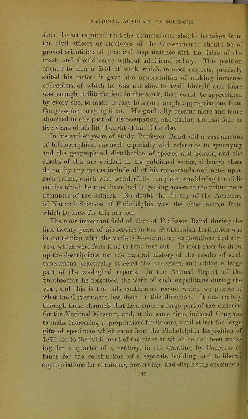 since the act required tliat the commissioner should be taken from the civil officers or emplo)'6s of the Government; should be of proved scientific and practical acquaintance with the fish&s of the coast, and should serve without additional salary. This position opened to him a field of work which, in most respects, precisely suited his tastes; it gave him opportunities of making immense collections, of which he was not slow to avail himself, and there was enough utilitarianism in the work, that could be appreciated by every one, to make it easy to secure ample appropriations from Congress for carrying it on. He gradually became more and more absorbed iu this part of his occupation, and during the last four or five years of his life thought of but little else. In his earlier years of study Professor Baird did a vast amount of bibliographical research, especially with reference to synonymy and the geographical distribution of species and genera, and th results of this are evident in his published works, although these do not by any means include all of his memoranda and notes upon such points, which were wonderfully complete, considering the diffi- culties which he must have had in getting access to the voluminous literature of the subject. No doubt the library of the Academy of Natural Sciences of Philadelphia was the chief source from which he drew for this purpose. The most important field of labor of Professor Baird during the first twenty years of his service in the Smithsonian Institution was in connection with the various Government explorations and sur- veys which were from time to time sent out. In most cases he drew up the descriptions for the natural history of tlie results of such expeditions, practically selected the collectors, and edited a large part of the zoological reports. In the Annual Report of the Smithsonian he described the work of such expeditions during the year, and this is the only continuous record which we pos.sess of what the Government has done in this direction. It was mainly through these channels that he secured a large part of the material for the National Museum, and, at the same time, induced Congress to make increasing appropriations for its care, until at last the large gifts of specimens which came from the Philadelphia Exposition of 1876 led to the fulfillment of the plans at which he had been work- ing for a quarter of a certtury, in the granting by Congress of funds for the construction of a separate building, and to liberal appropriations for obtaining, preserving, and displaying specimen.-;. 14()