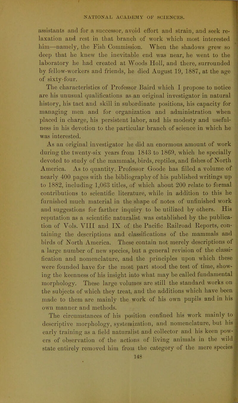 assistauts and for a successor, avoid effort and strain, and seek re- laxation and rest in that branch of work which most interested him—namely, the Fish Commission. AVhen the shadows grew so deep that he knew the inevitable end was near, he went to the laboratory he had created at Woods Holl, and there, surrounded by fellow-workers and friends, he died August 19, 1887, at the age of sixty-four. The characteristics of Professor Baird which I propose to notice are his unusual qualifications as an original investigator in natural history, his tact and skill in subordinate positions, his capacity for managing men and for organization and administration when placed in charge, his persistent labor, and his modesty and useful- ness in his devotion to the particular branch of science in which he was interested. As an original investigator he did an enormous amount of work during the twenty-six years from 1843 to 1869, which he specially devoted to study of the mammals, birds, I'eptiles, and fishes of North America. As to quantity. Professor Goode has filled a volume of nearly 400 pages with the bibliography of his published writings up to 1882, including 1,0G3 titles, of which about 200 relate to formal contributions to scientific literature, while in addition to this he furnished much material in the shape of notes of unfinished work and suggestions for farther inquiry to be utilized by others. His reputation as a scientific naturalist was established by the publica- tion of Vols. VIII and IX of the Pacific Railroad Reports, con- taining the descriptions and classifications of the mammals and birds of North America. These contain not merely descriptions of a large number of new species, but a general revision of the classi- fication and nomenclature, and the principles upon which these were founded have for the most part stood the test of time, show- ing the keenness of his insight into what may be called fundamental morphology. These large volumes are still the standard works on the subjects of which they treat, and the additions which have been made to them are mainly the work of his own pupils and in his own manner and methods. The circumstances of his position confined his work mainly to descriptive morphology, systeiuization, and nomenclature, but his early training as a field naturalist and collector and his keen pow- ers of observation of the actions of living animals in the wild state entirely removed him from the category of the mere species