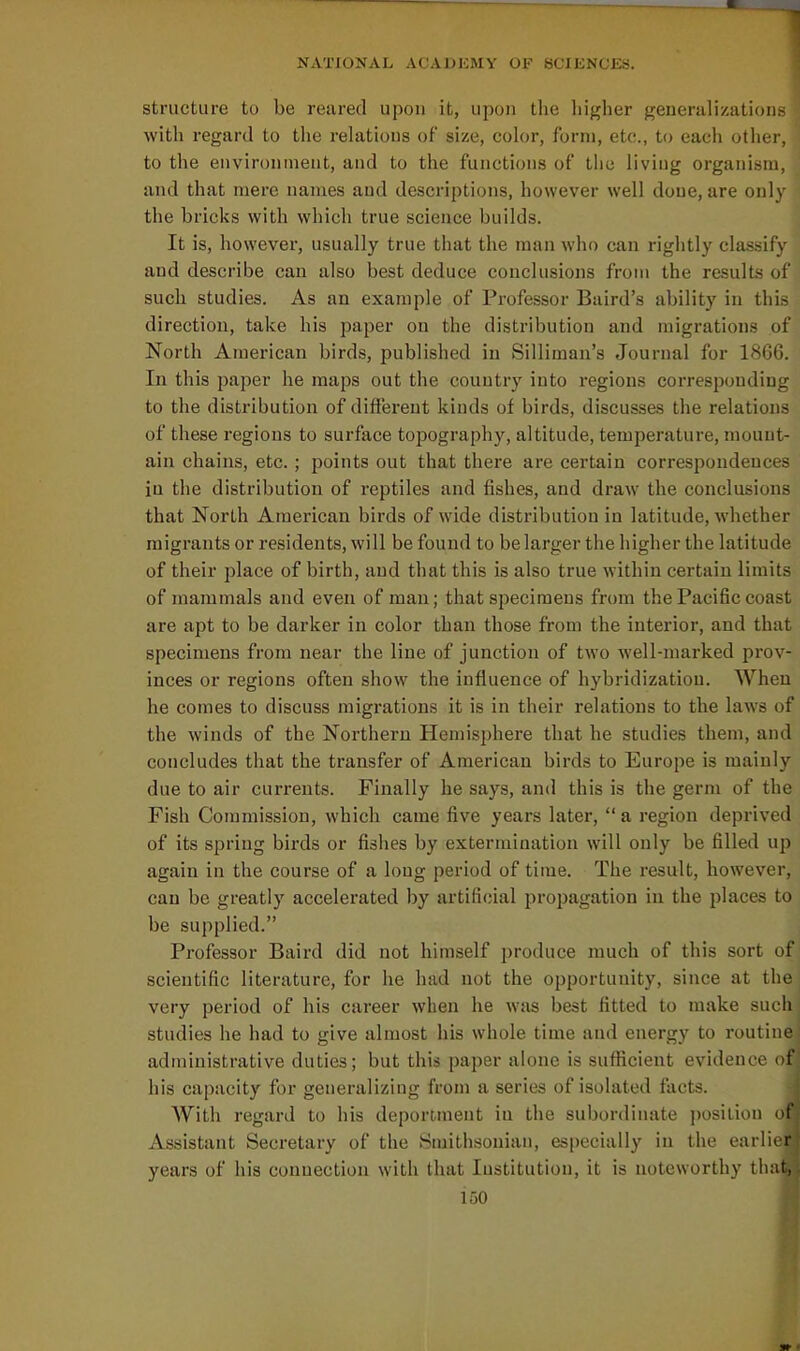 structure to be reared upon it, upon the higher generalizations with regard to the relations of size, color, form, etc., to each other, to the environment, and to the functions of the liviug organism, and that mere names and descriptions, however well done, are only the bricks with which true science builds. It is, however, usually true that the man who can rightly classify and describe can also best deduce conclusions from the results of such studies. As an example of Professor Baird's ability in this direction, take his paper on the distribution and migrations of North American birds, published in Silliman's Journal for 186G. In this paper he maps out the country into regions corresponding to the distribution of different kinds of birds, discusses the relations of these regions to surface topography, altitude, temperature, mount- ain chains, etc. ; points out that there are certain correspondences in the distribution of reptiles and fishes, and draw the conclusions that North American birds of wide distribution in latitude, whether migrants or residents, will be found to be larger the higher the latitude of their place of birth, and that this is also true within certain limits of mammals and even of man; that specimens from the Pacific coast are apt to be darker in color than those from the interior, and that specimens from near the line of junction of two well-marked prov- inces or regions often show the influence of hybridization. When he comes to discuss migrations it is in their relations to the laws of the winds of the Northern Hemisphere that he studies them, and concludes that the transfer of American birds to Europe is mainly due to air currents. Finally he says, and this is the germ of the Fish Commission, which came five years later,  a region depriveil of its spring birds or fishes by extermination will only be filled up again in the course of a long period of time. The result, however, can be greatly accelerated by artificial propagation in the jjlaces to be supplied. Professor Baird did not himself produce much of this sort of scientific literature, for he hud not the opportunity, since at the very period of his career when he was best fitted to make such studies he had to give almost his whole time and energy to routini administrative duties; but this paper alone is sufficient evidence ol his capacity for generalizing from a series of isolated facts. With regard to his deportment in the subordinate position of Assistant Secretary of the Smithsonian, especially in the earlic i years of his connection with that Institution, it is noteworthy tliat,
