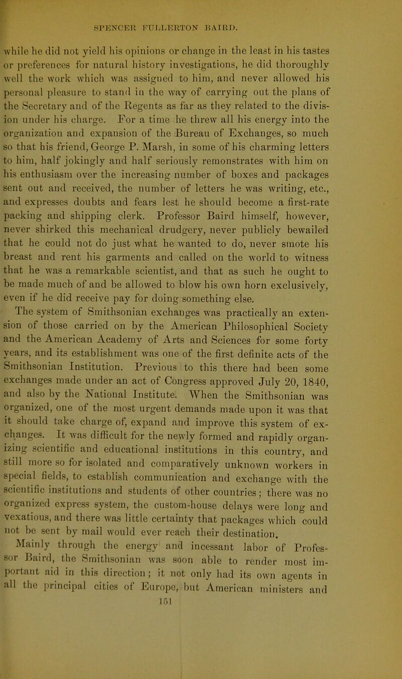 while he did not yield his opinions or change in the least in his tastes or preferences for natural history investigations, he did thoroughly well the work which was assigned to him, and never allowed his personal pleasure to stand in the way of carrying out the plans of the Secretary and of the Regents as far as they related to the divis- ion under his charge. For a time he threw all his energy into the organization and expansion of the Bureau of Exchanges, so much so that his friend, George P. Marsh, in some of his charming letters to him, half jokingly and half seriously remonstrates with him on his enthusiasm over the increasing number of boxes and packages sent out and received, the number of letters he was writing, etc., and exjiresses doubts and fears lest he should become a first-rate packing and shipping clerk. Professor Baird himself, however, never shirked this mechanical drudgery, never publicly bewailed that he could not do just what he wanted to do, never smote his breast and rent his garments and called on the world to witness that he was a remarkable scientist, and that as such he ought to be made much of and be allowed to blow his own horn exclusively, even if he did receive pay for doing something else. The system of Smithsonian exchanges was practically an exten- sion of those carried on by the American Philosophical Society and the American Academy of Arts and Sciences for some forty years, and its establishment was one of the first definite acts of the Smithsonian Institution. Previous to this there had been some exchanges made under an act of Congress approved July 20, 1840, and also by the National Institute. When the Smithsonian was organized, one of the most urgent demands made upon it was that it should take charge of, expand and improve this system of ex- changes. It was difficult for the newly formed and rapidly organ- izing scientific and educational institutions in this country, and still more so for isolated and comparatively unknown workers in special fields, to establish communication and exchange with the scientific institutions and students of other countries ; there was no organized express system, the custom-house delays were long and vexatious, and there was little certainty that packages which could not be sent by mail would ever reach their destination. Mainly through the energy and incessant labor of Profes- sor Baird, the Smithsonian was soon able to render most im- portant aid in this direction; it not only had its own agents in all the principal cities of Europe, but American ministers and
