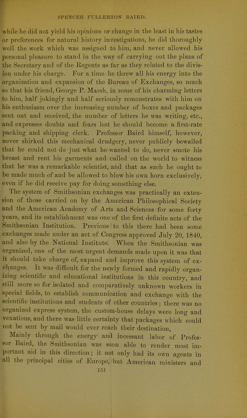 while he did not yield his opinions or change in the least in his tastes or preferences for natural history investigations, he did thoroughly well the work which was assigned to him, and never allowed his personal pleasure to stand in the way of carrying out the plans of the Secretary and of the Regents as far as they related to the divis- ion under his charge. For a time he threw all his energy into the organization and expansion of the Bureau of Exchanges, so much so that his friend, George P. Marsh, in some of his charming letters to him, half jokingly and half seriously remonstrates with him on his enthusiasm over the increasing number of boxes and packages sent out and received, the number of letters he was writing, etc., and exjiresses doubts and fears lest he should become a first-rate packing and shipping clerk. Professor Baird himself, however, never shirked this mechanical drudgery, never publicly bewailed that he could not do just what he wanted to do, never smote his breast and rent his garments and called on the world to witness that he was a remarkable scientist, and that as such he ought to be made much of and be allowed to blow his own horn exclusively, even if he did receive pay for doing something else. The system of Smithsonian exchanges was practically an exten- sion of those carried on by the American Philosophical Society and the American Academy of Arts and Sciences for some forty years, and its establishment was one of the first definite acts of the Smithsonian Institution. Previous to this there had been some exchanges made under an act of Congress approved July 20, 1840, and also by the National Institute. When the Smithsonian was organized, one of the most urgent demands made upon it was that it should take charge of, expand and improve this system of ex- changes. It was difficult for the newly formed and rapidly organ- izing scientific and educational institutions in this country, and still more so for isolated and comparatively unknown workers in special fields, to establish communication and exchange with the scientific institutions and students of other countries ; there was no organized express system, the custom-house delays were long and vexatious, and there was little certainty that packages which could not be sent by mail would ever reach their destination. Mainly through the energy and incessant labor of Profes- sor Baird, the Smithsonian was soon able to render most im- portant aid in this direction; it not only had its own agents in all the principal cities of Europe, but American ministers and