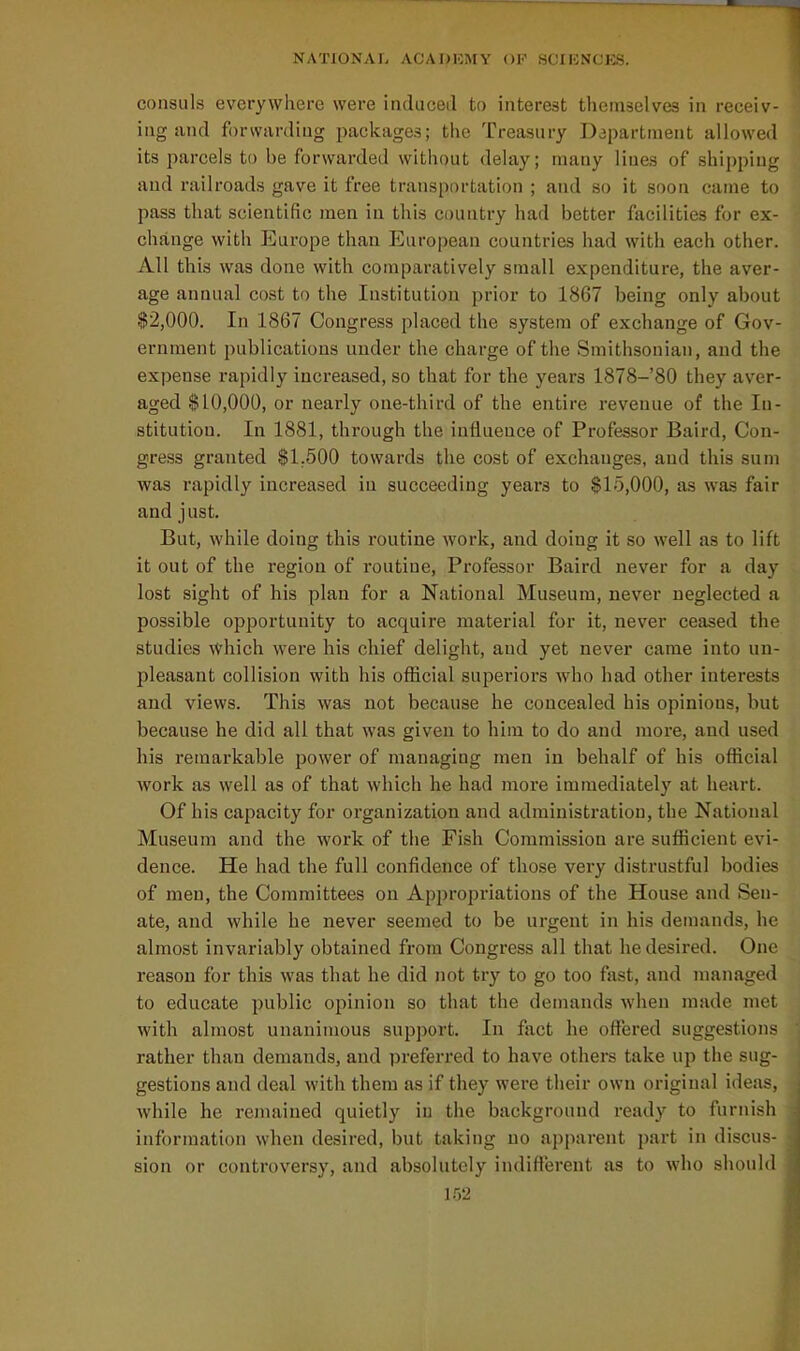 consuls everywhere were induced to interest themselves in receiv- ing and forwarding packages; the Treasury Department allowed its parcels to be forwarded without delay; many lines of shipping and railroads gave it free transportation ; and so it soon came to pass that scientific men in this country had better facilities for ex- change with Europe than European countries had with each other. All this was done with comparatively small expenditure, the aver- age annual cost to the Institution prior to 1867 being only about $2,000. In 1867 Congress placed the system of exchange of Gov- ernment publications under the charge of the Smithsonian, and the expense rapidly increased, so that for the years 1878-80 they aver- aged $10,000, or nearly one-third of the entire revenue of the In- stitution. In 1881, through the influence of Professor Baird, Con- gress granted $1,500 towards the cost of exchanges, and this sum was rapidly increased in succeeding years to $15,000, as was fair and just. But, while doing this routine work, and doing it so well as to lift it out of the region of routine. Professor Baird never for a day lost sight of his plan for a National Museum, never neglected a possible opportunity to acquire material for it, never ceased the studies which were his chief delight, and yet never came into un- pleasant collision with his ofiicial superiors who had other interests and views. This was not because he concealed his opinions, but because he did all that was given to him to do and more, and used his remarkable power of managing men in behalf of his official work as well as of that which he had more immediately at heart. Of his capacity for organization and administration, the National Museum and the work of the Fish Commission are sufficient evi- dence. He had the full confidence of those very distrustful bodies of men, the Committees on Appropriations of the House and Sen- ate, and while he never seemed to be urgent in his demands, he almost invariably obtained from Congress all that he desired. One reason for this was that he did not try to go too fast, and managed to educate public opinion so that the demands when made met with almost unanimous support. In fact he offered suggestions rather than demands, and preferred to have others take up the sug- gestions and deal with them as if they were their own original ideas, while he remained quietly iu the background ready to furnish information when desired, but taking no apparent part in discus- sion or controversy, and absolutely indifferent as to who should m