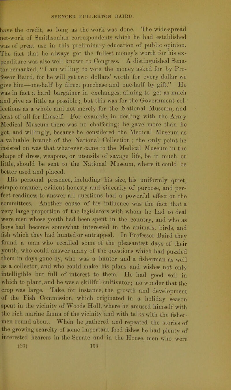 have the credit, so long as the work was done. The wide-spread net-work of Smithsonian correspondents wliich he had established was of great use in this preliminary education of public opinion. The fact that he always got the fullest money's worth for his ex- penditure was also well known to Congress. A distinguished Sena- tor remarked,  I am willing to vote the money asked for by Pro- fessor Baird, for he will get two dollars' worth for every dollar we give him—one-half by direct purchase and one-half by gift. He was in fact a hard bargainer in exchanges, aiming to get as much and give as little as possible; but this was for the Government col-' lections as a whole and not merely for the National Museum, and least of all for himself. For example, in dealing with the Army Medical Museum there was no chaffering; he gave more than he got, and willingly, because he considered the Medical Museum as a valuable branch of the National Collection; the only point he insisted on was that whatever came to the Medical Museum in the shape of dress, weapons, or utensils of savage life, be it much or little, should be sent to the National Museum, where it could be better used and placed. His personal presence, including his size, his uniformly quiet, simple manner, evident honesty and sincerity of purpose, and per- fect readiness to answer all questions had a powerful effect on the committees. Another cause of his influence was the fact that a very large proportion of the legislators with whom he had to deal were men whose youth had been spent in the couutiy, and who as boys had become somewhat interested in the animals, birds, and fish which they had hunted or entrapped. In Professor Baird they found a man who recalled some of the pleasantest days of their youth, who could answer many of the questions which had puzzled them in days gone by, who was a hunter and a fisherman as well as a collector, and who could make his plans and wishes not only intelligible but full of interest to them. He had good soil in which to plant, and he was a skillful cultivator; no wonder that the crop was large. Take, for instance, the growth and development of the Fish Commission, which originated in a holiday season spent in the vicinity of Woods Holl, where he amused himself with the rich marine fauna of the vicinity and with talks with the fisher- men round about. When he gathered and repeated the stories of the growing scarcity of some important food fishes he had plenty of interested hearers in the Senate and in the House, men who were