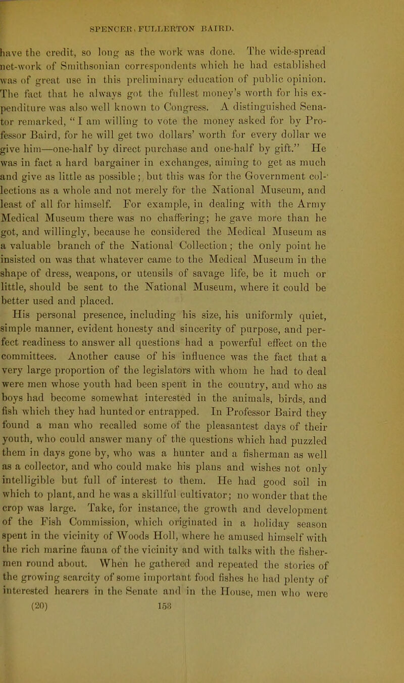 have the credit, so long as the work was done. The wide-spread net-work of Smithsonian correspondents wliich he had established was of great use in this preliminary education of public opinion. The fact that he always got the fullest money's worth for his ex- penditure was also well known to Congress. A distinguished Sena- tor remarked,  I am willing to vote the money asked for by Pro- fessor Baird, for he will get two dollars' worth for every dollar we give him—one-half by direct purchase and one-half by gift. He was in fact a hard bargainer in exchanges, aiming to get as much and give as little as possible; but this was for the Government col-' lections as a whole and not merely for the National Museum, and least of all for himself. For example, in dealing with the Army Medical Museum there was no chaffering; he gave more than he got, and willingly, because he considered the Medical Museum as a valuable branch of the National Collection; the only point he insisted on was that whatever came to the Medical Museum in the shape of dress, weapons, or utensils of savage life, be it much or little, should be sent to the National Museum, where it could be better used and placed. His personal presence, including his size, his uniformly quiet, simple manner, evident honesty and sincerity of purpose, and per- fect readiness to answer all questions had a powerful effect on the committees. Another cause of his influence was the fact that a very large proportion of the legislators with whom he had to deal were men whose youth had been spent in the couutiy, and who as boys had become somewhat interested in the animals, birds, and fish which they had hunted or entrapped. In Professor Baird they found a man who recalled some of the pleasantest days of their youth, who could answer many of the questions which had puzzled them in days gone by, who was a hunter and a fisherman as well as a collector, and who could make his plans and wishes not only intelligible but full of interest to them. He had good soil in which to plant, and he was a skillful cultivator; no wonder that the crop was large. Take, for instance, the growth and development of the Fish Commission, which originated in a holiday season spent in the vicinity of Woods Holl, where he amused himself with the rich marine fauna of the vicinity and with talks with the fisher- men round about. When he gathered and repeated the stories of the growing scarcity of some important food fishes he had plenty of interested hearers in the Senate and in the House, men who were