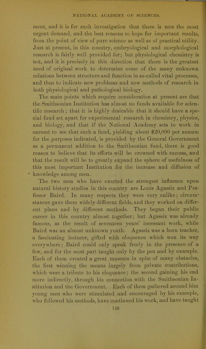meat, and it is for such investigation that there is now the most urgent deiuaud, and the best reasons to hope for important results, fi'om the point of view of pure science as well as of practical utility. Just at present, in this country, enibryological and morphological research is fairly well provided for; but physiological chemistry is not, and it is j^i'ecisely iu this direction that there is the greatest need of original work to determine some of the many unknown relations between structure and function in so-called vital processes, and thus to indicate new problems and new methods of research in both physiological and pathological biology. The main points which require consideration at present are that the Smithsonian Institution has almost no funds available for scien- tific research ; that it is highly desirable that it should have a spe- cial fund set apart for experimental research in chemistry, physics, and biology, and that if the National Academy sets to work in earnest to see that such a fund, yielding about §20,000 per annum for the purposes indicated, is provided by the General Government as a permanent addition to the Smithsonian fund, there is good reason to believe that its efforts will be crowned with success, and that the result will be to greatly expand the sphere of usefulness of this most important Institution for the increase and diffusion of ' knowledge among men. The two men who have exex'ted the strongest influence upon natural history studies in this country are Louis Agassiz and Pro- fessor Baird. In many respects they were very unlike; circum- stances gave them widely different fields, and they worked on differ- ent plans and by different methods. They began their public career in this country almost together; but Agassiz was already famous, as the result of seventeen years' incessant work, while Baird was an almost unknown youth. Agassiz was a born teacher, •a fascinating lecturer, gifted with eloquence which won its way everywhere; Baird could only speak freely in the jireseuce of a few, and for the most part taught only by the pen and by example. Each of them created a great museum in spite of many obstacles, the first winning the means largely from private contributions, which were a tribute to his eloquence; the second gaining his end more indirectly, through his connection with the Smithsonian In- stitution and the Government. Each of them gathered around him young men who were stimulated and encouraged by his example, who followed his methods, have continued his work, and have taught