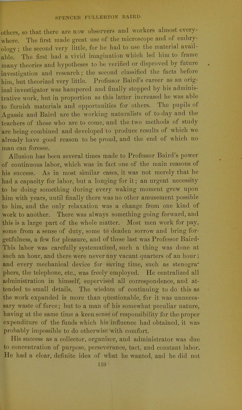 others, so that there are now observers and workers almost every- wliere. The first made great nse of the microscope and of embry- ology ; the second very little, for he had to use the material avail- able. The first had a vivid imagination which led him to frame many theories and hypotheses to be verified or disproved by future investigation and research ; the second classified the facts before him, but theorized very little. Professor Baird's career as an orig- inal investigator was hampered and finally stopped by his adminis- trative work, but in proportion as this latter increased he was aljle to furnish materials and opportunities for others. The pupils of Ao-assiz and Baird are the working naturalists of to-day and the teachers of those who are to come, and the two methods of study are being combined and developed to produce results of which we already have good reason to be proud, and the end of which no man can foresee. Allusion has been several times made to Professor Baird's power of continuous labor, which was in fact one of the main reasons of his success. As in most similar cases, it was not merely that he had a capacity for labor, but a longing for it; an urgent necessity to be doing something during every waking moment grew upon him with years, until finally there was no other amusement possible to hira, and the only relaxation was a change from one kind of work to another. There was always something going forward, and this is a large part of the whole matter. Most men work for pay, some from a sense of duty, some to deaden sorrow and bring for- getfulness, a few for pleasure, and of these last was Professor Baird- This labor was cai-efully systematized, such a thing was done at such an hour, and there were never any vacant quarters of an hour; and every mechanical device for saving time, such as stenogra phers, the telephone, etc., was freely employed. He centralized all administration in himself, supervised all correspondence, and at- tended to small details. Tlie wisdom of continuing to do this as the work expanded is more than questionable, for it was unneces- sary waste of force; but to a man of his somewhat peculiar nature, having at the same time a keen sense of responsibility for the proper expenditure of the funds which his influence had obtained, it was probably impossible to do otherwise with comfort. His success as a collector, organizer, and administrator was due to concentration of purpose, perseverance, tact, and constant labor. He had a clear, definite idea of what he wanted, and he did not