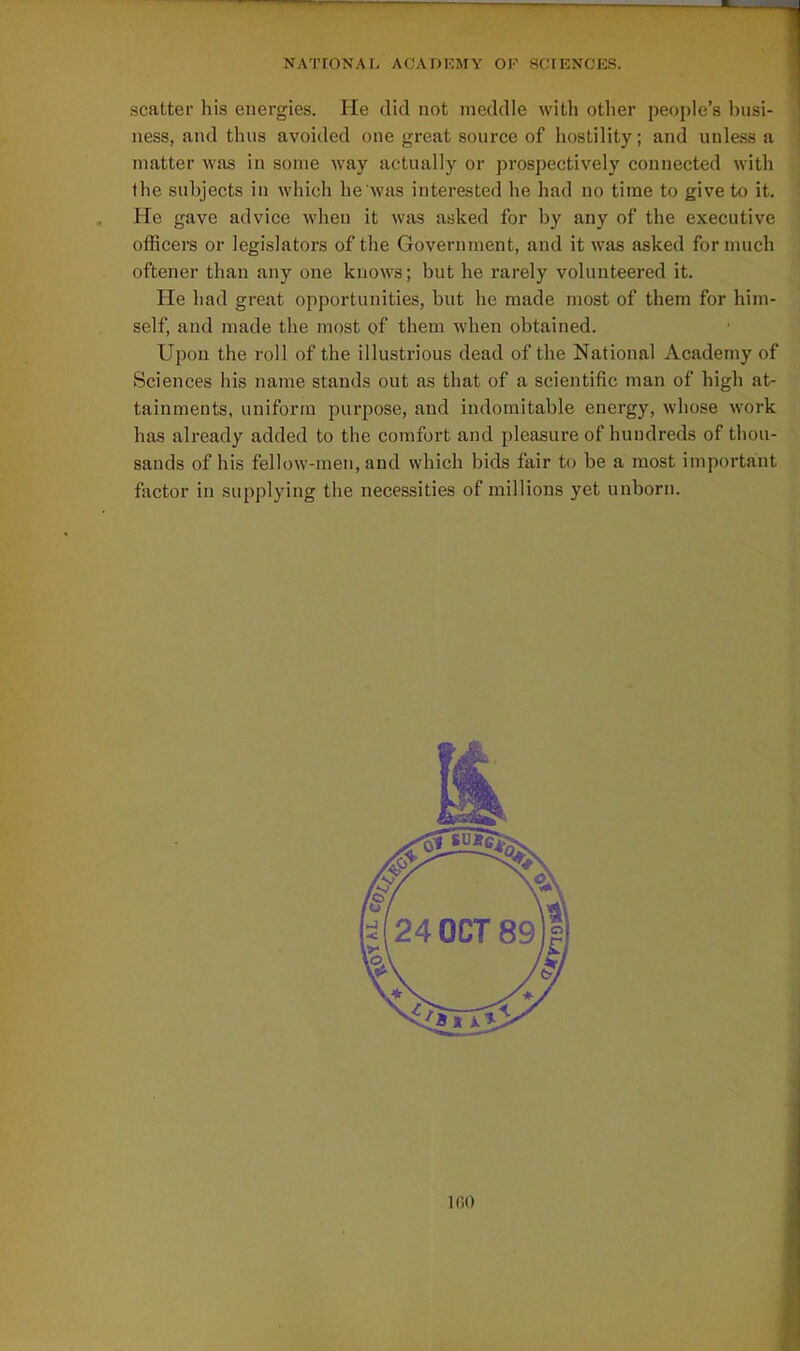 scatter his energies. He did not meddle with other people's busi- ness, and thus avoided one great source of hostility; and unless a matter was in some way actually or prospectively connected with the subjects in which he was interested he had no time to give to it. He gave advice when it was asked for by any of the executive officers or legislators of the Government, and it was asked for much oftener than any one knows; but he rarely volunteered it. He had great opportunities, but he made most of them for him- self, and made the most of them when obtained. Upon the roll of the illustrious dead of the National Academy of Sciences his name stands out as that of a scientific man of high at- tainments, uniform purpose, and indomitable energy, whose work has already added to the comfort and pleasure of hundreds of thou- sands of his fellow-men, and which bids fair to be a most important factor in supplying the necessities of millions yet unborn. IfiO