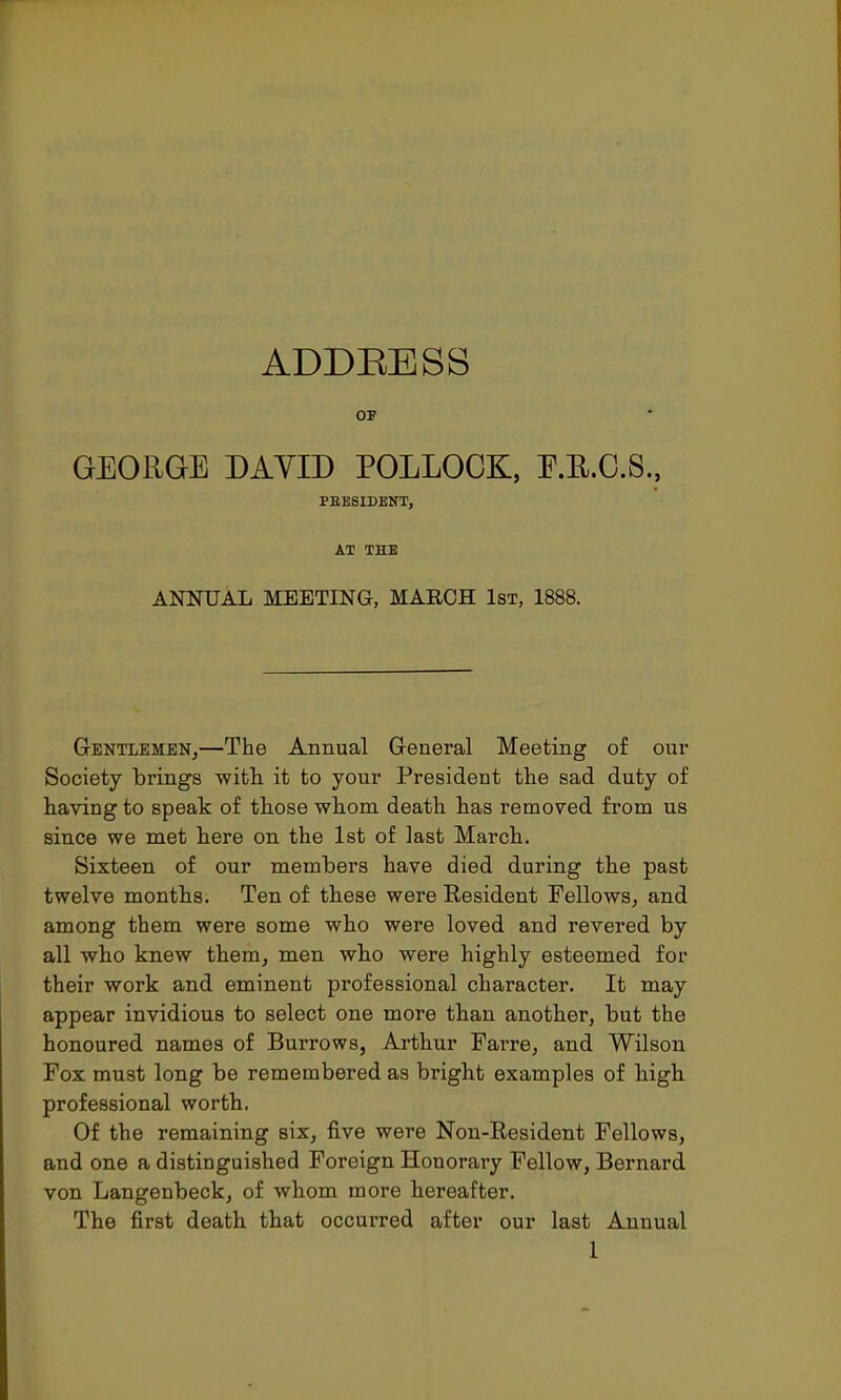 ADDRESS OP GEORGE DAVID POLLOCK, F.E.C.S., FEESIDENT, AT THE ANNUAL MEETING, MARCH 1st, 1888. Gentlemen,—The Annual General Meeting of our Society brings with it to your President the sad duty of having to speak of those whom death has removed from us since we met here on the 1st of last March. Sixteen of our members have died during the past twelve months. Ten of these were Resident Fellows, and among them were some who were loved and revered by all who knew them, men who were highly esteemed for their work and eminent professional character. It may appear invidious to select one more than another, but the honoured names of Burrows, Arthur Farre, and Wilson Fox must long be remembered as bright examples of high professional worth. Of the remaining six, five were Non-Resident Fellows, and one a distinguished Foreign Honorary Fellow, Bernard von Langenbeck, of whom more hereafter. The first death that occurred after our last Annual