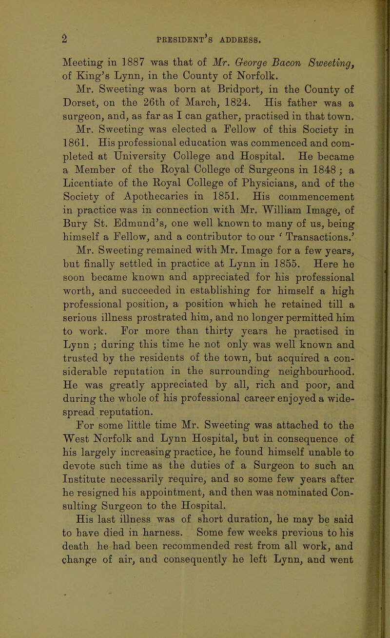 Meeting in 1887 was that of Mr. George Bacon Sweeting, of King's Lynn, in the County of Norfolk. Mr. Sweeting was bom at Bridport, in the County of Dorset, on the 26th of March, 1824. His father was a surgeon, and, as far as I can gather, practised in that town. Mr. Sweeting was elected a Fellow of this Society in 1861. His professional education was commenced and com- pleted at University College and Hospital. He became a Member of the Eoyal College of Surgeons in 1848 ; a Licentiate of the Royal College of Physicians, and of the Society of Apothecaries in 1851. His commencement in practice was in connection with Mr. William Image, of Bury St. Edmund's, one well known to many of us, being himself a Fellow, and a contributor to our e Transactions.' Mr. Sweeting remained with Mr. Image for a few years, but finally settled in practice at Lynn in 1855. Here he soon became known and appreciated for his professional worth, and succeeded in establishing for himself a high professional position, a position which he retained till a serious illness prostrated him, and no loDger permitted him to work. For more than thirty years he practised in Lynn ; during this time he not only was well known and trusted by the residents of the town, but acquired a con- siderable reputation in the surrounding neighbourhood. He was greatly appreciated by all, rich and poor, and during the whole of his professional career enjoyed a wide- spread reputation. For some little time Mr. Sweeting was attached to the West Norfolk and Lynn Hospital, but in consequence of his largely increasing practice, he found himself unable to devote such time as the duties of a Surgeon to such an Institute necessarily require, and so some few years after he resigned his appointment, and then was nominated Con- sulting Surgeon to the Hospital. His last illness was of short duration, he may be said to have died in harness. Some few weeks previous to his death he had been recommended rest from all work, and change of air, and consequently he left Lynn, and went