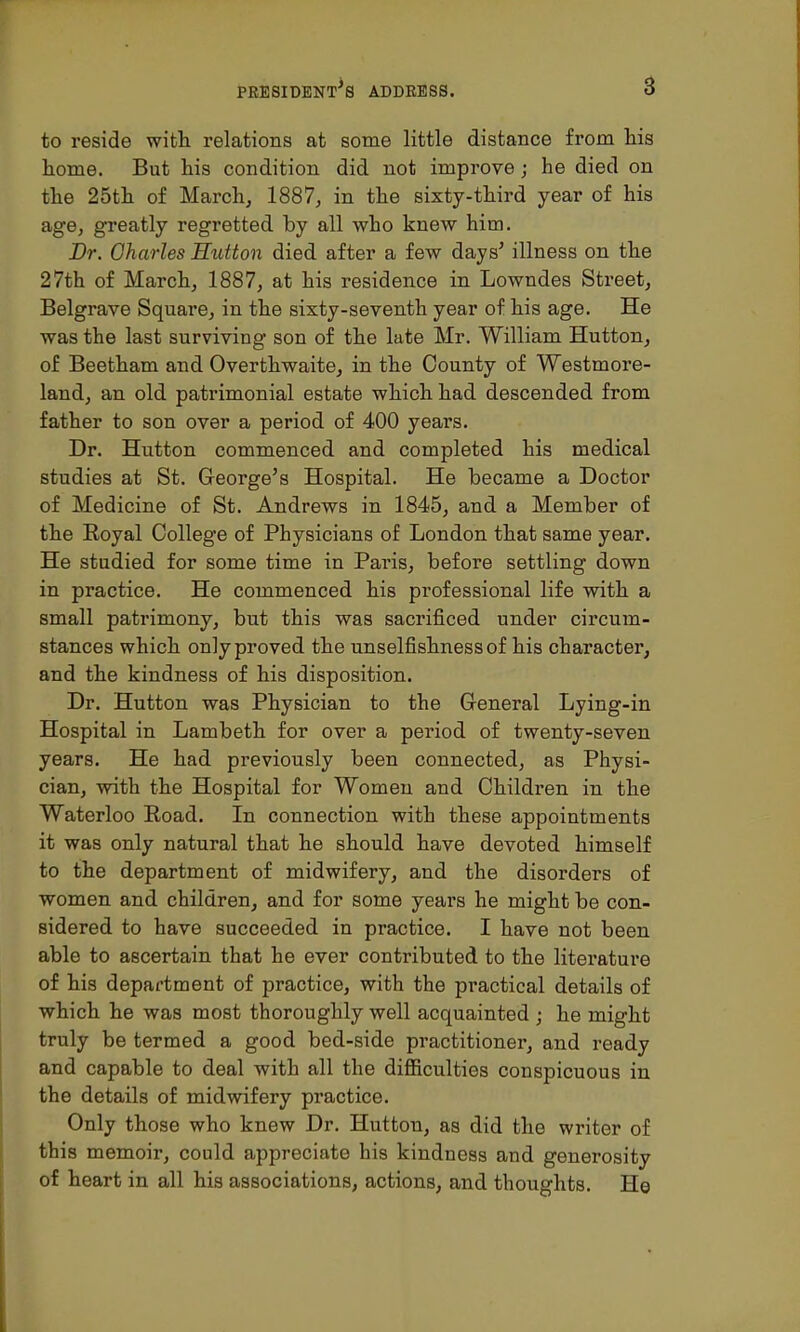 to reside with relations at some little distance from Ms home. But his condition did not improve; he died on the 25th of March, 1887, in the sixty-third year of his age, greatly regretted by all who knew him. Dr. Oharles Sutton died after a few days' illness on the 27th of March, 1887, at his residence in Lowndes Street, Belgrave Square, in the sixty-seventh year of his age. He was the last surviving son of the late Mr. William Hutton, of Beetham and Overthwaite, in the County of Westmore- land, an old patrimonial estate which had descended from father to son over a period of 400 years. Dr. Hutton commenced and completed his medical studies at St. George's Hospital. He became a Doctor of Medicine of St. Andrews in 1845, and a Member of the Royal College of Physicians of London that same year. He studied for some time in Paris, before settling down in practice. He commenced his professional life with a small patrimony, but this was sacrificed under circum- stances which only proved the unselfishness of his character, and the kindness of his disposition. Dr. Hutton was Physician to the General Lying-in Hospital in Lambeth for over a period of twenty-seven years. He had previously been connected, as Physi- cian, with the Hospital for Women and Children in the Waterloo Road. In connection with these appointments it was only natural that he should have devoted himself to the department of midwifery, and the disorders of women and children, and for some years he might be con- sidered to have succeeded in practice. I have not been able to ascertain that he ever contributed to the literature of his department of practice, with the practical details of which he was most thoroughly well acquainted ; he might truly be termed a good bed-side practitioner, and ready and capable to deal with all the difficulties conspicuous in the details of midwifery practice. Only those who knew Dr. Hutton, as did the writer of this memoir, could appreciate his kindness and generosity of heart in all his associations, actions, and thoughts. He