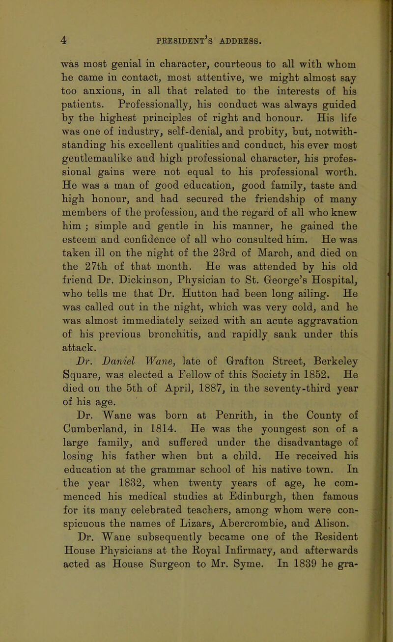 was most genial in character, courteous to all with whom he came in contact, most attentive, we might almost say too anxious, in all that related to the interests of his patients. Professionally, his conduct was always guided by the highest principles of right and honour. His life was one of industry, self-denial, and probity, but, notwith- standiug his excellent qualities aud conduct, his ever most gentlemanlike and high professional character, his profes- sional gains were not equal to his professional worth. He was a man of good education, good family, taste and high honour, and had secured the friendship of many members of the profession, and the regard of all who knew him ; simple and gentle in his manner, he gained the esteem and confidence of all who consulted him. He was taken ill on the night of the 23rd of March, and died on the 27th of that month. He was attended by his old friend Dr. Dickinson, Physician to St. George's Hospital, who tells me that Dr. Hutton had been long ailing. He was called out in the night, which was very cold, and he was almost immediately seized with an acute aggravation of his previous bronchitis, and rapidly sank under this attack. Br. Daniel Wane, late of Grafton Street, Berkeley Square, was elected a Fellow of this Society in 1852. He died on the 5th of April, 1887, in the seventy-third year of his age. Dr. Wane was born at Penrith, in the County of Cumberland, in 1814. He was the youngest son of a large family, and suffered under the disadvantage of losing his father when but a child. He received his education at the grammar school of his native town. In the year 1832, when twenty years of age, he com- menced his medical studies at Edinburgh, then famous for its many celebrated teachers, among whom were con- spicuous the names of Lizars, Abercrombie, and Alison. Dr. Wane subsequently became one of the Resident House Physicians at the Royal Infirmary, and afterwards acted as House Surgeon to Mr. Syme. In 1839 he gra-