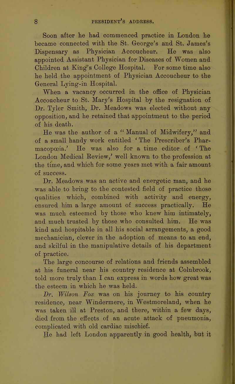Soon after he had commenced practice in London he became connected with the St: George's and St. James's Dispensary as Physician Accoucheur. He was also appointed Assistant Physician for Diseases of Women and Children at King's College Hospital. For some time also he held the appointment of Physician Accoucheur to the General Lying-in Hospital. When a vacancy occurred in the office of Physician Accoucheur to St. Mary's Hospital by the resignation of Dr. Tyler Smith, Dr. Meadows was elected without any opposition, and he retained that appointment to the period of his death. He was the author of a  Manual of Midwifery, and of a small handy work entitled ' The Prescriber's Phar- macopoeia.' He was also for a time editor of ' The London Medical Review,' well known to the profession at the time, and which for some years met with a fair amount of success. Dr. Meadows was an active and energetic man, and he was able to bring to the contested field of practice those qualities which, combined with activity and energy, ensured him a large amount of success practically. He was much esteemed by those who knew him intimately, and much trusted by those who consulted him. He was kind and hospitable in all his social arrangements, a good mechanician, clever in the adoption of means to an end, and skilful in the manipulative details of his department of practice. The large concourse of relations and friends assembled at his funeral near his country residence at Colnbrook, told more truly than I can express in words how great was the esteem in which he was held. Dr. Wilson Fox. was on his journey to his country residence, near Windermere, in Westmoreland, when he was taken ill at Preston, and there, within a few days, died from the effects of an acute attack of pneumonia, complicated with old cardiac mischief. He had left London apparently in good health, but it