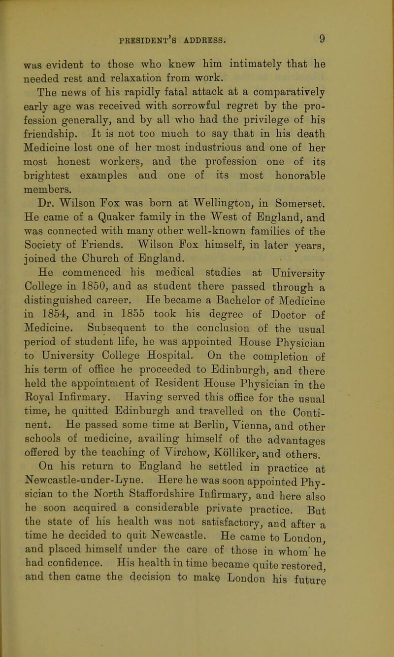 was evident to those who knew him intimately that he needed rest and relaxation from work. The news of his rapidly fatal attack at a comparatively early age was received with sorrowful regret by the pro- fession generally, and by all who had the privilege of his friendship. It is not too much to say that in his death Medicine lost one of her most industrious and one of her most honest workers, and the profession one of its brightest examples and one of its most honorable members. Dr. Wilson Fox was born at Wellington, in Somerset. He came of a Quaker family in the West of England, and was connected with many other well-known families of the Society of Friends. Wilson Fox himself, in later years, joined the Church of England. He commenced his medical studies at University College in 1850, and as student there passed through a distinguished career. He became a Bachelor of Medicine in 1854, and in 1855 took his degree of Doctor of Medicine. Subsequent to the conclusion of the usual period of student life, he was appointed House Physician to University College Hospital. On the completion of his term of office he proceeded to Edinburgh, and there held the appointment of Eesident House Physician in the Royal Infirmary. Having served this office for the usual time, he quitted Edinburgh and travelled on the Conti- nent. He passed some time at Berlin, Vienna, and other schools of medicine, availing himself of the advantages offered by the teaching of Virchow, Kolliker, and others. On his return to England he settled in practice at Newcastle-under-Lyne. Here he was soon appointed Phy- sician to the North Staffordshire Infirmary, and here also he soon acquired a considerable private practice. But the state of his health was not satisfactory, and after a time he decided to quit Newcastle. He came to London and placed himself under the care of those in whom' he had confidence. His health in time became quite restored and then came the decision to make London his future