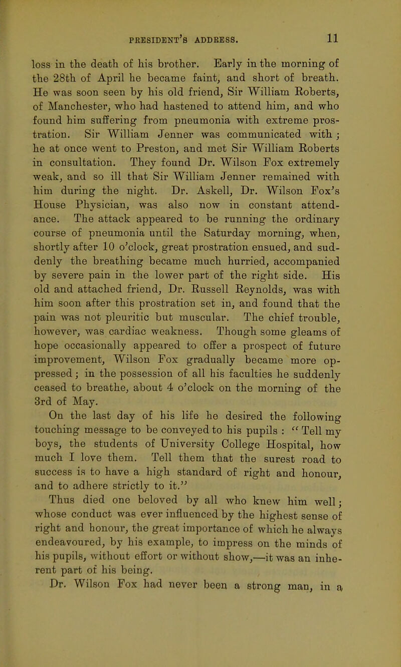 loss in the death of his brother. Early in the morning of the 28th of April he became faint, and short of breath. He was soon seen by his old friend, Sir William Roberts, of Manchester, who had hastened to attend him, and who found him suffering from pneumonia with extreme pros- tration. Sir William Jenner was communicated with ; he at once went to Preston, and met Sir William Roberts in consultation. They found Dr. Wilson Pox extremely weak, and so ill that Sir William Jenner remained with him during the night. Dr. Askell, Dr. Wilson Fox's House Physician, was also now in constant attend- ance. The attack appeared to be running the ordinary course of pneumonia until the Saturday morning, when, shortly after 10 o'clock, great prostration ensued, and sud- denly the breathing became much hurried, accompanied by severe pain in the lower part of the right side. His old and attached friend, Dr. Russell Reynolds, was with him soon after this prostration set in, and found that the pain was not pleuritic but muscular. The chief trouble, however, was cardiac weakness. Though some gleams of hope occasionally appeared to offer a prospect of future improvement, Wilson Fox gradually became more op- pressed ; in the possession of all his faculties he suddenly ceased to breathe, about 4 o'clock on the morning of the 3rd of May. On the last day of his life he desired the following touching message to be conveyed to his pupils :  Tell my boys, the students of University College Hospital, how much I love them. Tell them that the surest road to success is to have a high standard of right and honour, and to adhere strictly to it. Thus died one beloved by all who knew him well; whose conduct was ever influenced by the highest sense of right and honour, the great importance of which he always endeavoured, by his example, to impress on the minds of his pupils, without effort or without show,—it was an inhe- rent part of his being. Dr. Wilson Fox had never been a strong man, in a