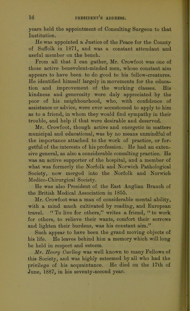 years held the appointment of Consulting Surgeon to that Institution. He was appointed a Justice of the Peace for the County of Suffolk in 1871, and was a constant attendant and useful member on the bench. From all that I can gather, Mr. Crowfoot was one of those active benevolent-minded men, whose constant aim appears to have been to do good to his fellow-creatures. He identified himself largely in movements for the educa- tion and improvement of the working classes. His kindness and generosity were duly appreciated by the poor of his neighbourhood, who, with confidence of assistance or advice, were ever accustomed to apply to him as to a friend, in whom they would find sympathy in their trouble, and help if that were desirable and deserved. Mr. Crowfoot, though active and energetic in matters municipal and educational, was by no means unmindful of the importance attached to the work of practice, or for- getful of the interests of his profession. He had an exten- sive general, as also a considerable consulting practice. He was an active supporter of the hospital, and a member of what was formerly the Norfolk and Norwich Pathological Society, now merged into the Norfolk and Norwich Medico-Chirurgical Society. He was also President of the East Anglian Branch of the British Medical Association in 1855. Mr. Crowfoot was a man of considerable mental ability, with a mind much cultivated by reading, and European travel.  To live for others, writes a friend,  to work for others, to relieve their wants, comfort their sorrows and lighten their burdens, was his constant aim. Such appear to have been the grand moving objects of his life. He leaves behind him a memory which will long be held in respect and esteem. Mr. Henry Curling was well known to many Fellows of this Society, and was highly esteemed by all who had the privilege of his acquaintance. He died on the 17th of June, 1887, in his seventy-second year.