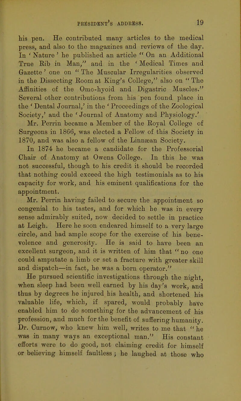 his pen. He contributed many articles to the medical press, and also to the magazines and reviews of the day. In ' Nature ' he published an article  On an Additional True Rib in Man/' and in the ' Medical Times and Gazette' one on  The Muscular Irregularities observed in the Dissecting Room at King's College/' also on  The Affinities of the Omo-hyoid and Digastric Muscles. Several other contributions from his pen found place in the f Dental Journal/ in the ' Proceedings of the Zoological Society/ and the ' Journal of Anatomy and Physiology.' Mr. Perrin became a Member of the Royal College of Surgeons in 1866, was elected a Fellow of this Society in 1870, and was also a fellow of the Linnaean Society. In 1874 he became a candidate for the Professorial Chair of Anatomy at Owens College. In this he was not successful, though to his credit it should be recorded that nothing could exceed the high testimonials as to his capacity for work, and his eminent qualifications for the appointment. Mr. Perrin having failed to secure the appointment so congenial to his tastes, and for which he was in every sense admirably suited, now decided to settle in practice at Leigh. Here he soon endeared himself to a very large circle, and had ample scope for the exercise of his bene- volence and generosity. He is said to have been an excellent surgeon, and it is written of him that  no one could amputate a limb or set a fracture with greater skill and dispatch—in fact, he was a born opei'ator. He pursued scientific investigations through the night, when sleep had been well earned by his day's work, and thus by degrees he injured his health, and shortened his valuable life, which, if spared, would probably have enabled him to do something for the advancement of his profession, and much for the benefit of suffering humanity. Dr. Curnow, who knew him well, writes to me that he was in many ways an exceptional man. His constant efforts were to do good, not claiming credit for himself or believing himself faultless ; he laughed at those who