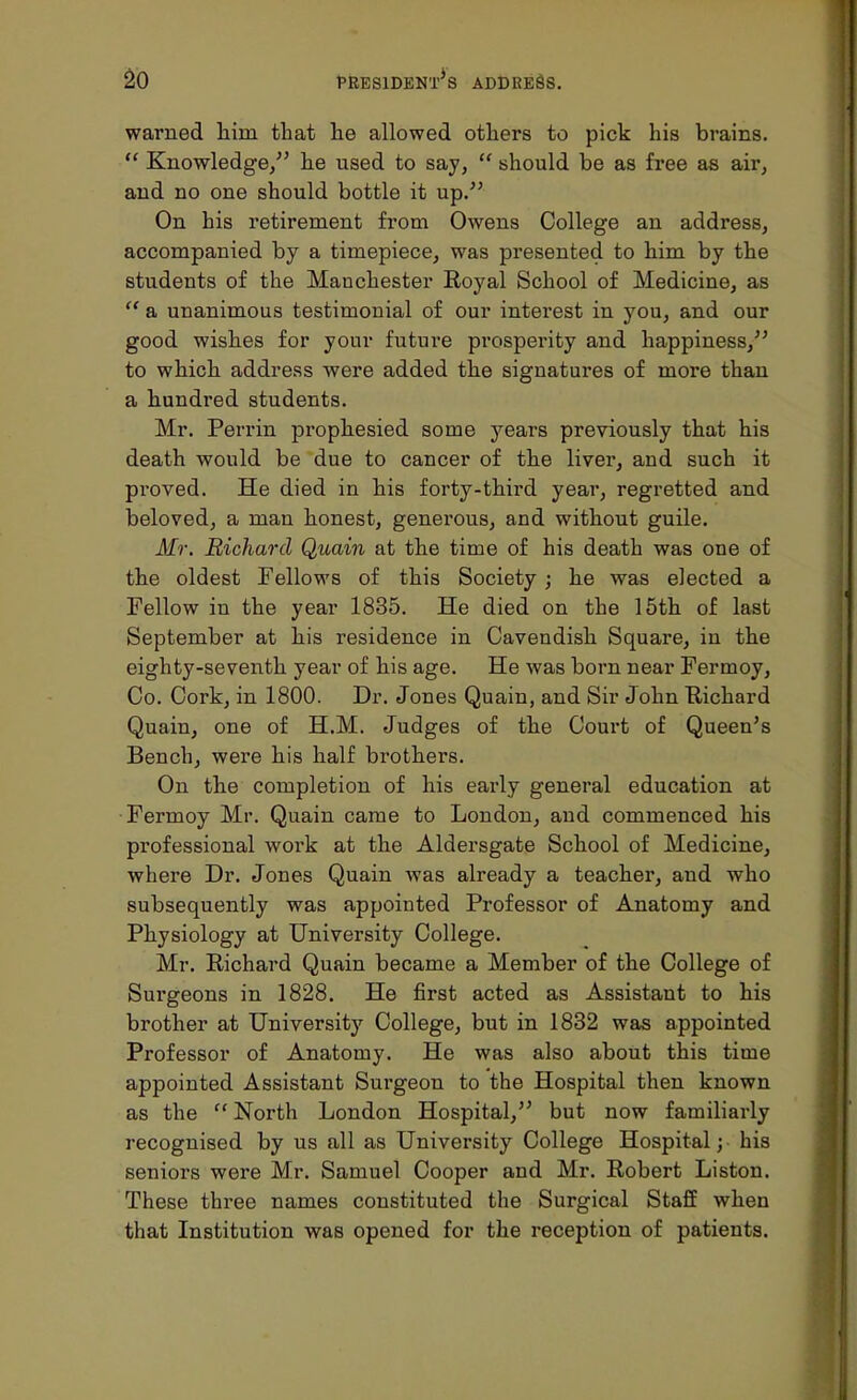 warned him that he allowed others to pick his brains.  Knowledge, he used to say,  should be as free as air, and no one should bottle it up. On his retirement from Owens College an address, accompanied by a timepiece, was presented to him by the students of the Manchester Royal School of Medicine, as  a unanimous testimonial of our interest in you, and our good wishes for your future prospei'ity and happiness, to which address were added the signatures of more than a hundred students. Mr. Perrin prophesied some years previously that his death would be due to cancer of the liver, and such it proved. He died in his forty-third year, regretted and beloved, a man honest, generous, and without guile. Mr. Richard Quain at the time of his death was one of the oldest Fellows of this Society ; he was elected a Fellow in the year 1835. He died on the 15th of last September at his residence in Cavendish Square, in the eighty-seventh year of his age. He was born near Fermoy, Co. Cork, in 1800. Dr. Jones Quain, and Sir John Richard Quain, one of H.M. Judges of the Court of Queen's Bench, were his half brothers. On the completion of his early general education at Fermoy Mr. Quain came to London, and commenced his professional work at the Aldersgate School of Medicine, where Dr. Jones Quain was already a teacher, and who subsequently was appointed Professor of Anatomy and Physiology at University College. Mr. Richard Quain became a Member of the College of Surgeons in 1828. He first acted as Assistant to his brother at University College, but in 1832 was appointed Professor of Anatomy. He was also about this time appointed Assistant Surgeon to the Hospital then known as the  North London Hospital, but now familiarly recognised by us all as University College Hospital; his seniors were Mr. Samuel Cooper and Mr. Robert Liston. These three names constituted the Surgical Staff when that Institution was opened for the reception of patients.