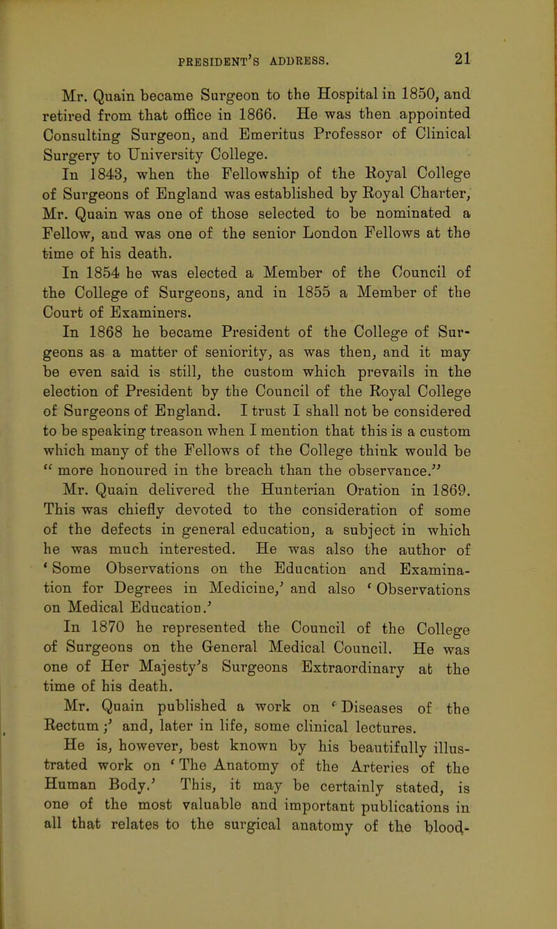 Mr. Quain became Surgeon to the Hospital in 1850, and retired from that office in 1866. He was then appointed Consulting Surgeon, and Emeritus Professor of Clinical Surgery to University College. In 1843, when the Fellowship of the Royal College of Surgeons of England was established by Royal Charter, Mr. Quain was one of those selected to be nominated a Fellow, and was one of the senior London Fellows at the time of his death. In 1854 he was elected a Member of the Council of the College of Surgeons, and in 1855 a Member of the Court of Examiners. In 1868 he became President of the College of Sur- geons as a matter of seniority, as was then, and it may be even said is still, the custom which prevails in the election of President by the Council of the Royal College of Surgeons of England. I trust I shall not be considered to be speaking treason when I mention that this is a custom which many of the Fellows of the College think would be  more honoured in the breach than the observance. Mr. Quain delivered the Hunterian Oration in 1869. This was chiefly devoted to the consideration of some of the defects in general education, a subject in which he was much interested. He was also the author of ' Some Observations on the Education and Examina- tion for Degrees in Medicine/ and also ' Observations on Medical Education/ In 1870 he represented the Council of the College of Surgeons on the General Medical Council. He was one of Her Majesty's Surgeons Extraordinary at the time of his death. Mr. Quain published a work on f Diseases of the Rectum •' and, later in life, some clinical lectures. He is, however, best known by his beautifully illus- trated work on ' The Anatomy of the Arteries of the Human Body.' This, it may be certainly stated, is one of the most valuable and important publications in all that relates to the surgical anatomy of the blood-